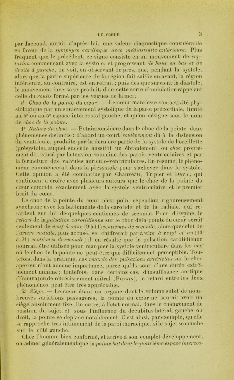 par Jaccoud, aurait d'après lui, une valeur diagnostique considérable eu faveur de la symphyse cardiaque avec médiastinite antérieure. Plus fréquent que le précédent, ce signe consiste en un mouvement de rep- tation commençant avec la systole, et progressant de haut en bas et de droite à gauche; on voit, en observant de près, que, pendant la systole, alors que la partie supérieure de la région fait saillie en avant, la région inférieure, au contraire, est en retrait ; puis dès que survient la diastole, le mouvement inverse se produit, d’où cette sorte d’ondulationrappelant celle du roulis formé par les vagues de la mer. d. Choc de la pointe du cœur. — Le cœur manifeste son activité phy- siologique par un soulèvement systolique de la paroi précordiale, limité au 4e ou au 5e espace intercostal gauche, et qu’on désigne sous le nom de choc de la pointe. 1° Nature du choc. — Potainconsidère dans le choc de la pointe deux phénomènes distincts : d’abord un court soulèvement dû à la distension du ventricule, produite par la dernière partie de la systole de l’oreillette (présystole), auquel succède aussitôt un ébranlement ou choc propre- ment dit, causé par la tension soudaine des parois ventriculaires et par la fermeture des valvules auriculo-ventriculaires. En résumé, le phéno- mène commencerait dans la présystole pour s’achever dans la systole. Cette opinion a été combattue par Chauveau, Tripier et Dévie, qui continuent à croire avec plusieurs auteurs que le choc de la pointe du cœur coïncide exactement avec la systole ventriculaire et le premier bruit du cœur. Le choc de la pointe du cœur n’est point cependant rigoureusement synchrone avec les battements de la carotide et de la radiale, qui re- tardent sur lui de quelques centièmes de seconde. Pour d’Espine, le retard de la pulsation carotidienne sur le choc delà pointe du cœur serait seulement de neuf à onze (9 à 11 ) centièmes de seconde, alors quecelui de Y artère radiale, plus accusé, se chiffrerait par treize à vingt et un (13 à 21) centièmes de seconde ; il en résulte que la pulsation carotidienne pourrait être utilisée pour marquer la systole ventriculaire dans les cas où le choc de la pointe ne peut être que difficilement perceptible. Tou- tefois, dans la pratique, ces retards des pulsations artérielles sur le choc apexien n’ont aucune importance, parce qu’ils sont d’une durée extrê- mement minime ; toutefois, dans certains cas, d’insuffisance aortique Tripier) ou de rétrécissement mitral (Potain), le retard entre les deux phénomènes peut être très appréciable. 2° Siège. — Le cœur étant un organe dont le volume subit de nom- breuses variations passagères, la pointe du cœur ne saurait avoir un siège absolument fixe. En outre, à l’état normal, dans le changement de position du sujet et sous l’influence du décubitus latéral, gauche ou droit, la pointe se déplace notablement. C’est ainsi, par exemple, qu’elle se rapproche très intimement de la paroi thoracique, si le sujet se couche sur le côté gauche. Chez l’homme bien conformé, et arrivé à son complet développement, on admet généralement que la pointe bat dans le quatrième espace intercos-