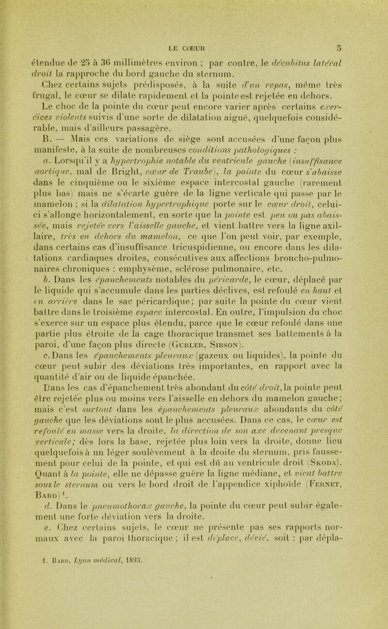 étendue de 25 à 30 millimètres environ ; par contre, le décubitus latéral droit la rapproche du bord gauche du sternum. Chez certains sujets prédisposés, à la suite d'un repas, meme très frugal, le cœur se dilate rapidement et la pointe est re jetée en dehors. Le choc de la pointe du cœur peut encore varier après certains exer- cices violents suivis d’une sorte de dilatation aiguë, quelquefois considé- rable, mais d’ailleurs passagère. B. — Mais ces variations de siège sont accusées d’une façon plus manifeste, à la suite de nombreuses conditions pathologiques : a. Lorsqu'il y a hypertrophie notable du ventricule yauclie (insuffisance aortique, mal de Bright, cœur de Traube), la pointe du cœur s'abaisse dans le cinquième ou le sixième espace intercostal gauche (rarement plus bas) mais ne s’écarte guère de la ligne verlicale qui passe par le mamelon ; si la dilatation hypertrophique porte sur le cœur droit, celui- ci s’allonge horizontalement, en sorte que la pointe est peu ou pas abais- sée, mais rejetée vers Vaisselle gauche, et vient battre vers la ligne axil- laire, très en dehors du mamelon, ce que l’on peut voir, par exemple, dans certains cas d’insuffisance tricuspidienne, ou encore dans les dila- tations cardiaques droites, consécutives aux affections broncho-pulmo- naires chroniques : emphysème, sclérose pulmonaire, etc. b. Dans les épanchements notables du péricarde, le cœur, déplacé par le liquide qui s’accumule dans les parties déclives, est refoulé en haut et en arrière dans le sac péricardique; par suite la pointe du cœur vient battre dans le troisième espace intercostal. En outre, l’impulsion du choc s’exerce sur un espace plus étendu, parce que le cœur refoulé dans une partie plus étroite de la cage thoracique transmet ses battements à la paroi, d’une façon plus directe (Gubler, Sibson). c. Dans les épanchements pleuraux (gazeux ou liquides), la pointe du cœur peut subir des déviations très importantes, en rapport avec la quantité d’air ou de liquide épanchée. Dans les cas d’épanchement très abondant du côté droit, la pointe peut être rejetée plus ou moins vers l’aisselle en dehors du mamelon gauche; mais c’est surtout dans les épanchements pleuraux abondants du côté gauche que les déviations sont le plus accusées. Dans ce cas, le cœur est refoulé en masse vers la droite, la direction de son axe devenant presque verticale; dès lors la base, rejetée plus loin vers la droite, donne lieu quelquefois à un léger soulèvement à la droite du sternum, pris fausse- ment pour celui de la pointe, et qui est dû au ventricule droit (Skoda). Quant à la pointe, elle ne dépasse guère la ligne médiane, et vient battre sous le sternum ou vers le bord droit de l’appendice xiphoïde (Fernet, Bard) 1. d. Dans le pneumothorax gauche, la pointe du cœur peut subir égale- ment une forte déviation vers la droite. e. Chez certains sujets, le cœur ne présente pas ses rapports nor- maux avec la paroi thoracique; il est déplace, dévié, soit : par dépla- 13ahd, Lyon médical, 1893.