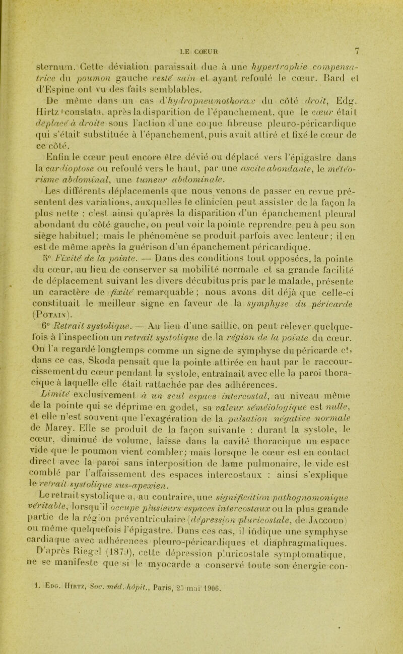 sternum. Celte déviation paraissait due à une hypertrophie compensa- trice du poumon gauche resté sain et ayant refoulé le cœur. Bard et d’Espine ont vu des faits semblables. De même dans un cas d hydropneumothorax du côté droit, Edg. Hirtz •constata, après la disparition de l’épanchement, que le cœur était déplacé à droite sous l'action d'une coque fibreuse pleuro-péricardique qui s’était substituée à l’épanchement, puis avait attiré et fixé le cœur de ce côté. Enfin le cœur peut encore être dévié ou déplacé vers l’épigastre dans la cardioptose ou refoulé vers le haut, par une ascite abondante, le météo- risme abdominal, une tumeur abdominale. Les différents déplacements que nous venons de passer en revue pré- sentent des variations, auxquelles le clinicien peut assister de la façon la plus nette : c’est ainsi qu’après la disparition d’un épanchement pleural abondant du côté gauche, on peut voir la pointe reprendre peu à peu son siège habituel; mais le phénomène se produit parfois avec lenteur; il en est de même après la guérison d’un épanchement péricardique. 5° Fixité de la pointe. — Dans des conditions tout opposées, la pointe du cœur, au lieu de conserver sa mobilité normale et sa grande facilité de déplacement suivant les divers décubitus pris parle malade, présente un caractère de fixité remarquable ; nous avons dit déjà que celle-ci constituait le meilleur signe en faveur de la symphyse du péricarde (P OTAI V). 6° Retrait systolique. — Au lieu d’une saillie, on peut relever quelque- fois à l’inspection un retrait systolique de la région de la pointe du cœur. On 1 a regardé longtemps comme un signe de symphyse du péricarde et? dans ce cas, Skoda pensait que la pointe attirée en haut par le raccour- cissement du cœur pendant la systole, entraînait avec elle la paroi thora- cique à laquelle elle était rattachée par des adhérences. Limite exclusivement à un seul espace intercostal, au niveau même de la pointe qui se déprime en godet, sa valeur séméiologique est nulle, et elle n est souvent que l'exagération de la pulsation négative normale de Marey. Elle se produit de la façon suivante : durant la systole, le cœur, diminué de volume, laisse dans la cavité thoracique un espace vide que le poumon vient combler; mais lorsque le cœur est en contact direct avec la paroi sans interposition de lame pulmonaire, le vide est comblé par 1 affaissement des espaces intercostaux : ainsi s’explique le retrait systolique sus-apexien. Le retrait systolique a, au contraire, une signification pathognomonique véritable, lorsqu il occupe plusieurs espaces intercostaux ou la plus grande paitie de la région préventriculaire [dépression pluricostale, de Jaccoud ) ou même quelquefois 1 épigastre. Dans ces cas, il indique une symphyse cardiaque avec adhérences pleuro-péricardiques et diaphragmatiques. D après Riegel (187J), cette dépression pluricostale symptomatique, ne se manifeste que si le myocarde a conservé toute son énergie con- 1. Edg. IJnm, Soc. méd. hâpit., Paris, 2a mai 1906.