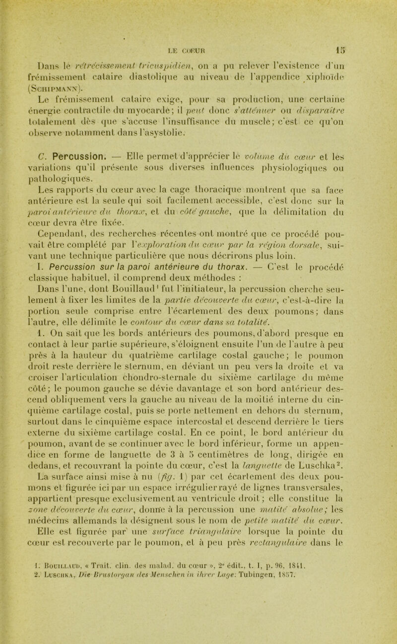 Dans le rétrécissement tricuspidien, on a pu relever l’existence d'un frémissement cataire diastolique au niveau de l’appendice xiphoïde (SCHIPMANX). Le frémissement cataire exige, pour sa production, une certaine énergie contractile du myocarde; il peut donc s atténuer ou disparaître totalement dès (pie s’accuse l’insuffisance du muscle; c'est ce qu’on observe notamment dans l'asystolie. C. Percussion. — Elle permet d’apprécier lé volume du cœur et les variations qu’il présente sous diverses influences physiologiques ou pathologiques. Les rapports du cœur avec la cage thoracique montrent que sa face antérieure est la seule qui soit facilement accessible, c’est donc sur la paroi anterieure du thorax, et du côte gauche, que la délimitation du cœur devra être fixée. Cependant, des recherches récentes ont montré que ce procédé pou- vait être complété par l'exploration du cœur par la région dorsale, sui- vant une technique particulière que nous décrirons plus loin. I. Percussion sur la paroi antérieure du thorax. — C’est le procédé classique habituel, il comprend deux méthodes : Dans l’une, dont Bouillaud1 fut l’initiateur, la percussion cherche seu- lement à fixer les limites de la partie decouverte du cœur, c’est-à-dire la portion seule comprise entre l’écartement des deux poumons; dans l’autre, elle délimite le contour du cœur dans sa totalité. 1. On sait que les bords antérieurs des poumons, d’abord presque en contact à leur partie supérieure, s’éloignent ensuite l’un de l’autre à peu près à la hauteur du quatrième cartilage costal gauche; le poumon droit reste derrière le sternum, en déviant un peu vers la droite et va croiser l'articulation chondro-sternale du sixième cartilage du même côté; le poumon gauche se dévie davantage et son bord antérieur des- cend obliquement vers la gauche au niveau de la moitié interne du cin- quième cartilage costal, puisse porte nettement en dehors du sternum, surtout dans le cinquième espace intercostal et descend derrière le tiers externe du sixième cartilage costal. En ce point, le bord antérieur du poumon, avant de se continuer avec le bord inférieur, forme un appen- dice en forme de languette de 3 à 5 centimètres de long, dirigée en dedans, et recouvrant la pointe du cœur, c’est la languette de Luschka2. La surface ainsi mise à nu (fig. 1) par cet écartement des deux pou- mons et figurée ici par un espace irrégulier rayé de lignes transversales, appartient presque exclusivement au ventricule droit ; elle constitue la zone découverte du cœur, donne à la percussion une matité absolue; les médecins allemands la désignent sous le nom de petite matité du cœur. Elle est figurée par une surface triangulaire lorsque la pointe du cœur est recouverte par le poumon, et à peu près rectangulaire dans le 1. Bouillaud, « Trait, clin, des malad. du cœur », 2° édit., t. 1, p. 96, 1841. 2. Luschka, Vie Brusloryan des Mensclien in Hiver Baye: Tubingen, 1857.