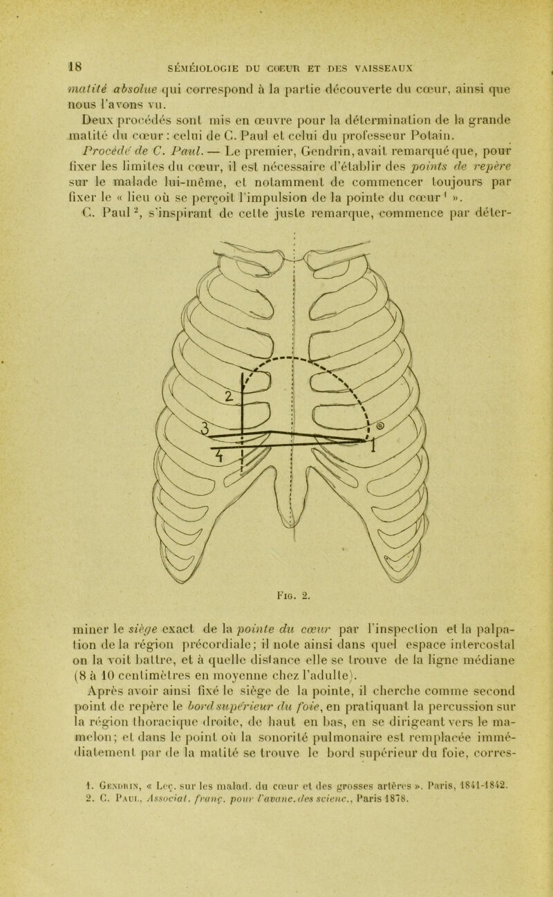 matité absolue qui correspond à la partie découverte du cœur, ainsi que nous l’avons vu. Deux procédés sont mis en œuvre pour la détermination de la grande matité du cœur : celui de G. Paul et celui du professeur Potain. Procédé de C. Paul.— Le premier, Gendrin, avait remarqué que, pour fixer les limites du cœur, il est nécessaire d’établir des points de repère sur le malade lui-même, et notamment de commencer toujours par fixer le « lieu où se perçoit l’impulsion de la pointe du cœur1 2 ». G. Paul -, s’inspirant de celle juste remarque, commence par déter- miner le siège exact de la pointe du cœur par l'inspection et la palpa- tion delà région précordiale; il note ainsi dans quel espace intercostal on la voit battre, et à quelle distance elle se trouve de la ligne médiane (8 à 10 centimètres en moyenne chez l’adulte). Après avoir ainsi fixé le siège de la pointe, il cherche comme second point de repère le bord supérieur du foie, en pratiquant la percussion sur la région thoracique droite, de haut en bas, en se dirigeant vers le ma- melon; et dans le point où la sonorité pulmonaire est remplacée immé- diatement par de la matité se trouve le bord supérieur du foie, corres- 1. Gkndtun, « Leç. sur les malad. du cœur et des grosses artères ». Paris, 1841-1842. 2. G. Paul, Associât, franç. pour l'avanc.des scienc., Paris 1818.
