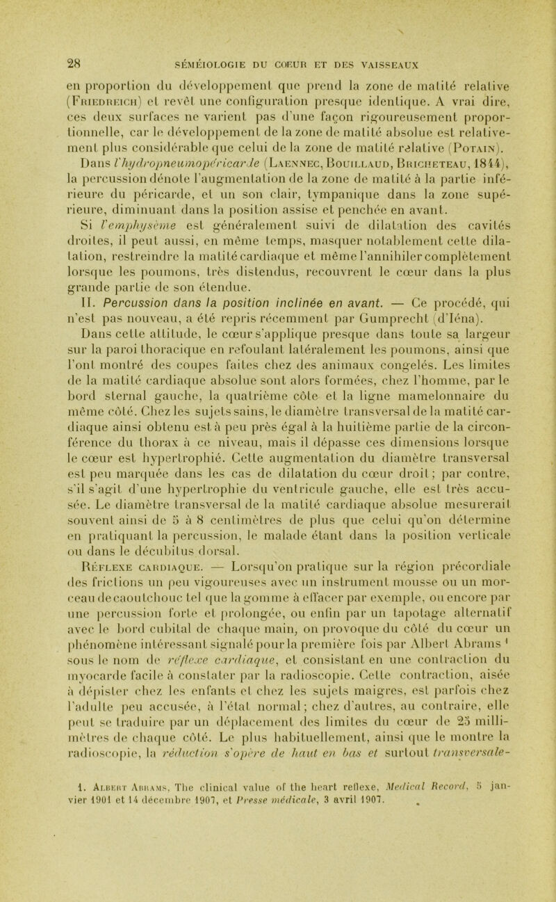 en proportion du développement que prend la zone de matité relative (Friedreich) et revêt une configuration presque identique. A vrai dire, ces deux surfaces ne varient pas d’une façon rigoureusement propor- tionnelle, car le développement de la zone de matité absolue est relative- ment plus considérable que celui de la zone de matité relative (Potain). Dans Vhydropneumopéricarde (Laennec, Bouillaud, Briciieteau, 1844), la percussion dénote l’augmentation de la zone de matité à la partie infé- rieure du péricarde, et un son clair, tympanique dans la zone supé- rieure, diminuant dans la position assise et penchée en avant. Si Vemphysème est généralement suivi de dilatation des cavités droites, il peut aussi, en même temps, masquer notablement cette dila- tation, restreindre la matité cardiaque et même l’annihiler complètement lorsque les poumons, très distendus, recouvrent le cœur dans la plus grande partie de son étendue. II. Percussion clans la position inclinée en avant. — Ce procédé, qui n'est pas nouveau, a été repris récemment par Gumprecht d'Iéna). Dans cette attitude, le cœur s’applique presque dans toute sa largeur sur la paroi thoracique en refoulant latéralement les poumons, ainsi que l’ont montré des coupes faites chez des animaux congelés. Les limites de la matité cardiaque absolue sont alors formées, chez l’homme, parle bord sternal gauche, la quatrième côte et la ligne mamelonnaire du même côté. Chez les sujets sains, le diamètre transversal de la matité car- diaque ainsi obtenu esta peu près égal à la huitième partie de la circon- férence du thorax à ce niveau, mais il dépasse ces dimensions lorsque le cœur est hypertrophié. Cette augmentation du diamètre transversal est peu marquée dans les cas de dilatation du cœur droit; par contre, s’il s’agit d’une hypertrophie du ventricule gauche, elle est très accu- sée. Le diamètre transversal de la matité cardiaque absolue mesurerait souvent ainsi de 5 à 8 centimètres de plus que celui qu’on détermine en pratiquant la percussion, le malade étant dans la position verticale ou dans le décubitus dorsal. Béflexe cardiaque. — Lorsqu’on pratique sur la région précordiale des frictions un peu vigoureuses avec un instrument mousse ou un mor- ceau de caoutchouc tel que la gomme à effacer par exemple, ou encore par une percussion forte et prolongée, ou enfin par un tapotage alternatif avec le bord cubital de chaque main, on provoque du côté du cœur un phénomène intéressant signalé pour la première fois par Albert Abrams 1 sous le nom de réflexe cardiaque, et consistant, en une contraction du myocarde facile à constater par la radioscopie. Cette contraction, aisée à dépister chez les enfants et chez les sujets maigres, est parfois chez l’adulte peu accusée, à l’état normal; chez d’autres, au contraire, elle peut se traduire par un déplacement des limites du cœur de 23 milli- mètres de chaque côté. Le plus habituellement, ainsi que le montre la radioscopie, la réduction s'opère de liant en bas et surtout transversctle- 1. Albeut Aiihams, The clinical value of tlie lieart rellexe, Medical Record, 5 jan- vier 1901 et 14 décembre 1901, et dresse médicale, 3 avril 1901.