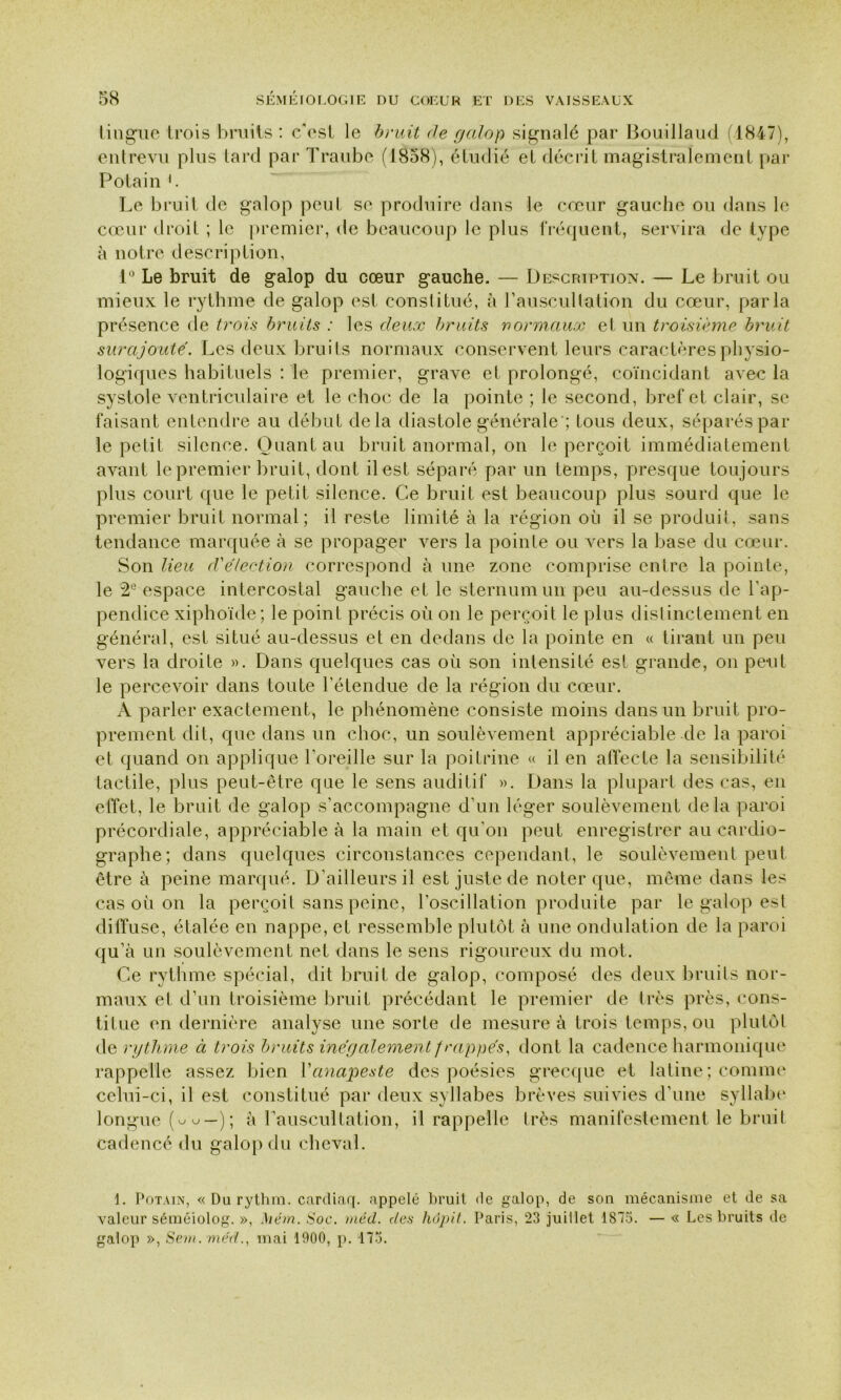 lingue trois bruits : c'est le bruit de galop signalé par Bouillaud (1847), entrevu plus tard par Traube (1858), étudié et décrit magistralement par Potain b Le bruit de galop peut se produire dans le cœur gauche ou dans le cœur droit ; le premier, de beaucoup le plus fréquent, servira de type à notre description, 1° Le bruit de galop du cœur gauche. — Description. — Le bruit ou mieux le rythme de galop est constitué, à l'auscultation du cœur, parla présence de trois bruits : les deux bruits normaux et un troisième bruit surajouté. Les deux bruits normaux conservent leurs caractères physio- logiques habituels : le premier, grave et prolongé, coïncidant avec la systole ventriculaire et le choc de la pointe ; le second, bref et clair, se faisant entendre au début delà diastole générale'; tous deux, séparés par le petit silence. Quant au bruit anormal, on le perçoit immédiatement avant le premier bruit, dont il est séparé par un temps, presque toujours plus court que le petit silence. Ce bruit est beaucoup plus sourd que le premier bruit normal; il reste limité à la région où il se produit, sans tendance marquée à se propager vers la pointe ou vers la base du cœur. Son lieu d'élection correspond à une zone comprise entre la pointe, le 2e espace intercostal gauche et le sternum un peu au-dessus de l'ap- pendice xiphoïde; le point précis où on le perçoit le plus distinctement en général, est situé au-dessus et en dedans de la pointe en « tirant un peu vers la droite ». Dans quelques cas où son intensité est grande, on peut le percevoir dans toute l'étendue de la région du cœur. A parler exactement, le phénomène consiste moins dans un bruit pro- prement dit, que dans un choc, un soulèvement appréciable de la paroi et quand on applique l’oreille sur la poitrine « il en affecte la sensibilité tactile, plus peut-être que le sens auditif ». Dans la plupart des cas, en effet, le bruit de galop s’accompagne d’un léger soulèvement delà paroi précordiale, appréciable à la main et qu’on peut enregistrer au cardio- graphe; dans quelques circonstances cependant, le soulèvement peut être à peine marqué. D’ailleurs il est juste de noter que, même dans les cas où on la perçoit sans peine, l’oscillation produite par le galop est diffuse, étalée en nappe, et ressemble plutôt à une ondulation de la paroi qu’à un soulèvement net dans le sens rigoureux du mot. Ce rythme spécial, dit bruit de galop, composé des deux bruits nor- maux et d’un troisième bruit précédant le premier de très près, cons- titue en dernière analyse une sorte de mesure à trois temps, ou plutôt de rythme à trois bruits inégalement frappés, dont la cadence harmonique rappelle assez bien Y anapeste des poésies grecque et latine; comme celui-ci, il est constitué par deux syllabes brèves suivies d’une syllabe longue (uu—); à l’auscultation, il rappelle très manifestement le bruit cadencé du galop du cheval. 1. Potain, « Du rythm. cardiaq. appelé bruit de galop, de son mécanisme et de sa valeur séméiolog. », Mém. Soc. méd. des hôpit. Paris, 23 juillet 1813. — « Les bruits de galop », Sein, méd., mai 1900, p. 173.