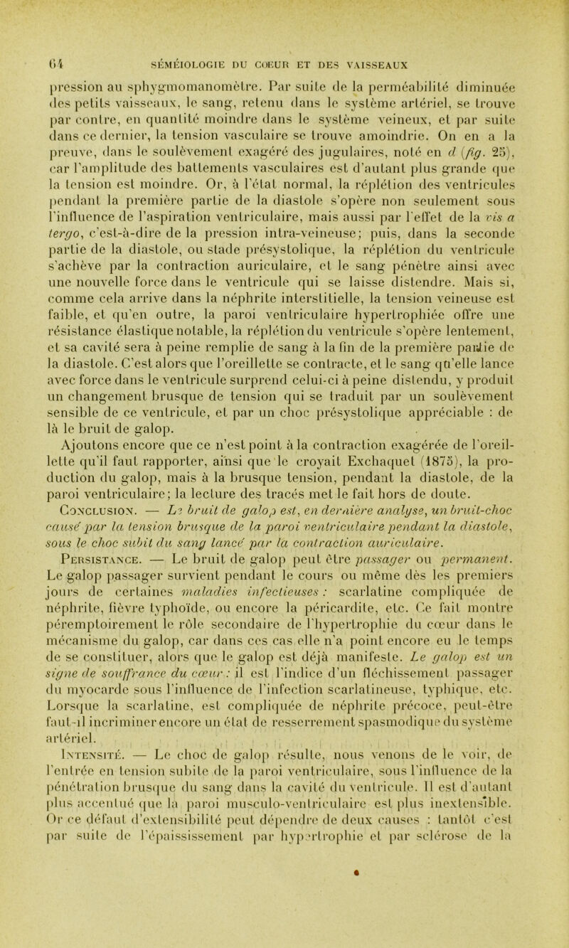 pression au sphygmomanomètre. Par suite de la perméabilité diminuée des petits vaisseaux, le sang, retenu dans le système artériel, se trouve par contre, en quantité moindre dans le système veineux, et par suite dans ce dernier, la tension vasculaire se trouve amoindrie. On en a la preuve, dans le soulèvement exagéré des jugulaires, noté en d (fig. 25), car l’amplitude des battements vasculaires est d’autant plus grande que la tension est moindre. Or, à l’état normal, la réplétion des ventricules pendant la première partie de la diastole s’opère non seulement sous l’influence de l’aspiration ventriculaire, mais aussi par l'effet de la vis a lergo, c’est-à-dire de la pression intra-veineuse; puis, dans la seconde partie de la diastole, ou stade présystolique, la réplétion du ventricule s’achève par la contraction auriculaire, et le sang pénètre ainsi avec une nouvelle force dans le ventricule qui se laisse distendre. Mais si, comme cela arrive dans la néphrite interstitielle, la tension veineuse est faible, et qu’en outre, la paroi ventriculaire hypertrophiée offre une résistance élastique notable, la réplétion du ventricule s’opère lentement, et sa cavité sera à peine remplie de sang à la fin de la première parJie de la diastole. C’est alors que l’oreillette se contracte, et le sang qu’elle lance avec force dans le ventricule surprend celui-ci à peine distendu, y produit un changement brusque de tension qui se traduit par un soulèvement sensible de ce ventricule, et par un choc présystolique appréciable : de là le bruit de galop. Ajoutons encore que ce n’est point à la contraction exagérée de l'oreil- lette qu’il faut rapporter, ainsi que le croyait Exchaquet (1875), la pro- duction du galop, mais à la brusque tension, pendant la diastole, de la paroi ventriculaire; la lecture des tracés met le fait hors de doute. Conclusion. — Ls bruit de galop est, en dernière analyse, un bruit-choc causé par la tension brusque de la paroi ventriculaire pendant la diastole, sous le choc subit du sang lancé par la contraction auriculaire. Persistance. — Le bruit de galop peut être passager ou permanent. Le galop passager survient pendant le cours ou même dès les premiers jours de certaines maladies infectieuses : scarlatine compliquée de néphrite, fièvre typhoïde, ou encore la péricardite, etc. Ce fait montre péremptoirement le rôle secondaire de l'hypertrophie du cœur dans le mécanisme du galop, car dans ces cas elle n’a point encore eu le temps de se constituer, alors que le galop est déjà manifeste. Le galop est un signe de souffrance du cœur: il est l’indice d’un fléchissement passager du myocarde sous l’influence de l’infection scarlatineuse, typhique, etc. Lorsque la scarlatine, est compliquée de néphrite précoce, peut-être faut-il incriminer encore un état de resserrement spasmodique du système artériel. Intensité. — Le choc de galop résulte, nous venons de le voir, de l’entrée en tension subite de la paroi ventriculaire, sous l’influence de la pénétration brusque du sang dans la cavité du ventricule. 11 est d’autant plus accentué que la paroi musculo-ventrieulaire est plus inextensible. Or ce défaut d extensibilité peut dépendre de deux causes : tantôt c’est par suite de l’épaississement par hypertrophie et par sclérose de la
