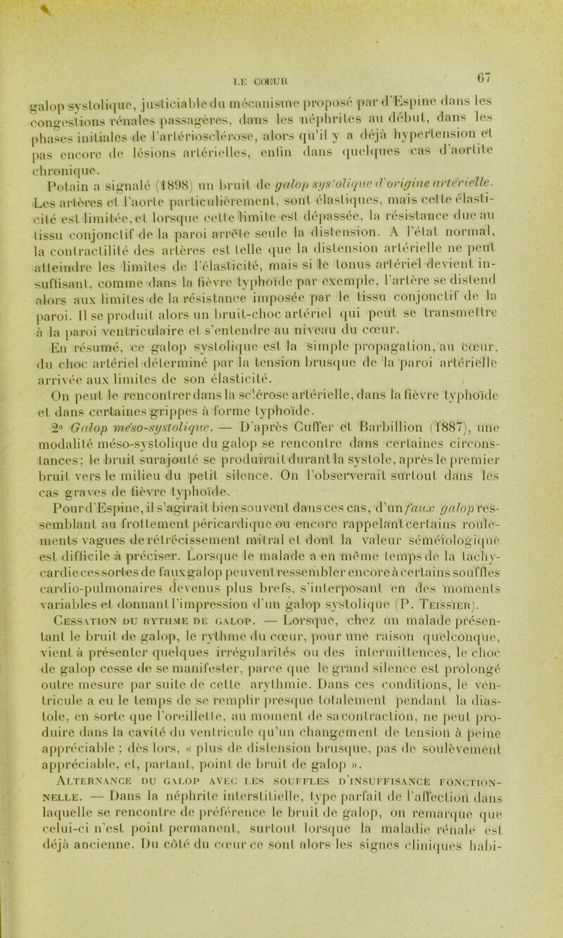 tralop systolique, justiciable du mécanisme proposé par d Es pi 11c dans les contestions rénales passagères, dans les néphrites au début, dans les phases initiales de l'artériosclérose, alors qu’il y a déjà hypertension cl pas encore de lésions artérielles, enfin dans quelques cas d aortite chronique. Potain a signalé (1898) un bruit de galop systolique (Vorigine artérielle. Les artères et faorle particulièrement, sont élastiques, mais celte élasti- cité est limitée, cl lorsque celle limite est dépassée, la résistance due au lissu conjonctif de la paroi arrête seule la distension. A l’élal normal, la contractilité des artères est telle que la distension artérielle ne peut atteindre les limites de l’élasticité, mais si le tonus artériel devient in- suffisant, comme dans la fièvre typhoïde par exemple, l’artère se distend alors aux limites de la résistance imposée par le tissu conjonctif de la paroi. Il se produit alors un bruit-choc artériel qui peut se transmettre à la paroi ventriculaire et s’entendre au niveau du cœur. En résumé, ce galop systolique est la simple propagation, au cœur, du choc artériel déterminé par la tension brusque de la paroi artérielle arrivée aux limites de son élasticité. On peut le rencontrer dans la sclérose artérielle, dans la fièvre typhoïde et dans certaines grippes à forme typhoïde. 2° Galop méso-systolique. — D'après Cuffer et Barbillion (1887), une modalité méso-systolique du galop se rencontre dans certaines circons- tances; le bruit surajouté se produirait durant la systole, après le premier bruit vers le milieu du petit silence. On l’observerait surtout dans les cas graves de fièvre typhoïde. Pourd’Espine, il s’agir ait bien souvent dansces cas, d’un faux yalop res- semblant au frottement péricardique ou encore rappelant certains roule- ments vagues de rétrécissement mi tral et dont la Valeur séméiologique est difficile à préciser. Lorsque le malade a en même temps de la tachy- cardie ces sortes de faux galop peuvent ressembler encore à certains soufflés cardio-pulmonaires devenus plus brefs, s’interposant en des moments variables et donnant l'impression d'un galop systolique (P. Teissier). Cessation nu rythme de galop. — Lorsque, chez un malade présen- tant le bruit de galop, le rythme du cœur, pour une raison quelconque, vient à présenter quelques irrégularités ou des intermittences, le choc de galop cesse de se manifester, parce que le grand silence est prolongé outre mesure par suite de cette arythmie. Dans ces conditions, le ven- tricule a eu le temps de se remplir presque totalement pendant la dias- tole, en sorte que l’oreillette, au moment de sa contraction, ne peut pro- duire dans la cavité du ventricule qu’un changement de tension à peine appréciable ; dès lors, « plus de distension brusque, pas de soulèvement appréciable, et, partant, point de bruit de galop ». Alternance du galop avec les souffles d’insuffisance fonction- nelle. — Dans la néphrite interstitielle, type parfait de l’afléctioii dans laquelle se rencontre de préférence le bruit de galop, on remarque que celui-ci n’est point permanent, surtout lorsque la maladie rénale est déjà ancienne. Du coté du cœur ce sont alors les signes cliniques habi-