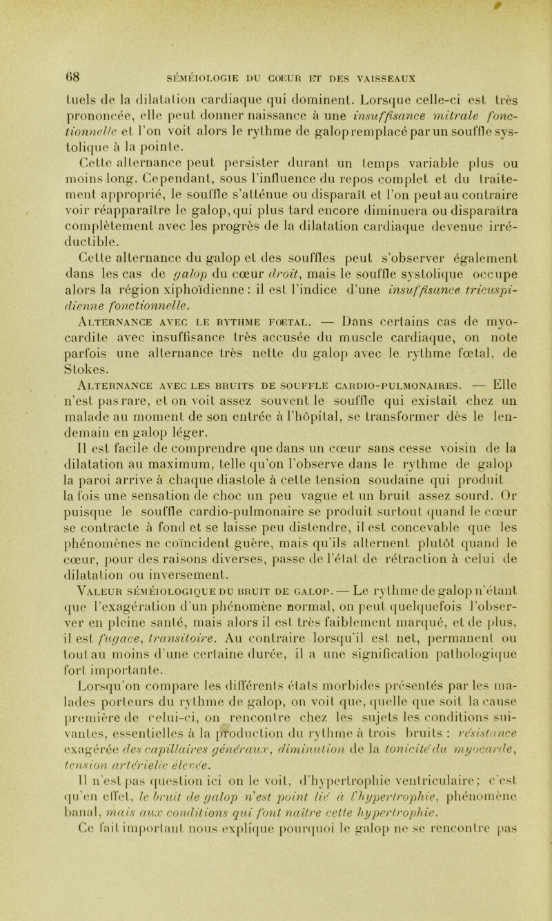 luels de la dilatation cardiaque qui dominent. Lorsque celle-ci est très prononcée, elle peut donner naissance à une insuffisance 'mitrale fonc- tionnelle et l'on voit alors le rythme de galop remplacé par un souffle sys- tolique à la pointe. Cette alternance peut persister durant un temps variable plus ou moins long. Cependant, sous l’influence du repos complet et du traite- ment approprié, le souffle s’atténue ou disparaît et l’on peut au contraire voir réapparaître le galop, qui plus tard encore diminuera ou disparaîtra complètement avec les progrès de la dilatation cardiaque devenue irré- ductible. Cette alternance du galop et des souffles peut s’observer également dans les cas de galop du cœur droit, mais le souffle systolique occupe alors la région xiphoïdienne : il est l’indice d’une insuffisance tricuspi- dienne fonctionnelle. Alternance avec le rythme foetal. — Dans certains cas de myo- cardite avec insuffisance très accusée du muscle cardiaque, on note parfois une alternance très nette du galop avec le rythme fœtal, de Stokes. Alternance avec les bruits de souffle cardio-pulmonaires. — Elle n’est pas rare, et on voit assez souvent le souffle qui existait chez un malade au moment de son entrée à l’hôpital, se transformer dès le len- demain en galop léger. Il est facile de comprendre que dans un cœur sans cesse voisin de la dilatation au maximum, telle qu’on l’observe dans le rythme de galop la paroi arrive à chaque diastole à cette tension soudaine qui produit la fois une sensation de choc un peu vague et un bruit assez sourd. Or puisque le souffle cardio-pulmonaire se produit surtout quand le cœur se contracte à fond et se laisse peu distendre, il est concevable que les phénomènes ne coïncident guère, mais qu’ils alternent plutôt quand le cœur, pour des raisons diverses, passe de l’état de rétraction à celui de dilatation ou inversement. Valeur séméiologique du bruit de galop. — Le rythme de galop n’étant que l’exagération d'un phénomène normal, on peut quelquefois l’obser- ver en pleine santé, mais alors il est très faiblement marqué, et de glus, il est fugace, transitoire. Au contraire lorsqu'il est net, permanent ou tout au moins d’une certaine durée, il a une signification pathologique fort importante. Lorsqu'on compare les différents états morbides présentés par les ma- lades porteurs du rythme de galop, on voit que, quelle que soit la cause première de celui-ci, on rencontre chez les sujets les conditions sui- vantes, essentielles à la production du rythme à trois bruits : résistance exagérée des capillaires généraux, diminution de la tonicité du myocarde, tension artérielle élevée. 11 n’est pas question ici on le voit, d'hypertrophie ventriculaire; c'est qu’en effet, le bruit de galop n est point lié à l'hypertrophie, phénomène banal, mais aux conditions qui font neutre cette hypertrophie. Ce fait important nous explique pourquoi le galop ne se rencontre pas