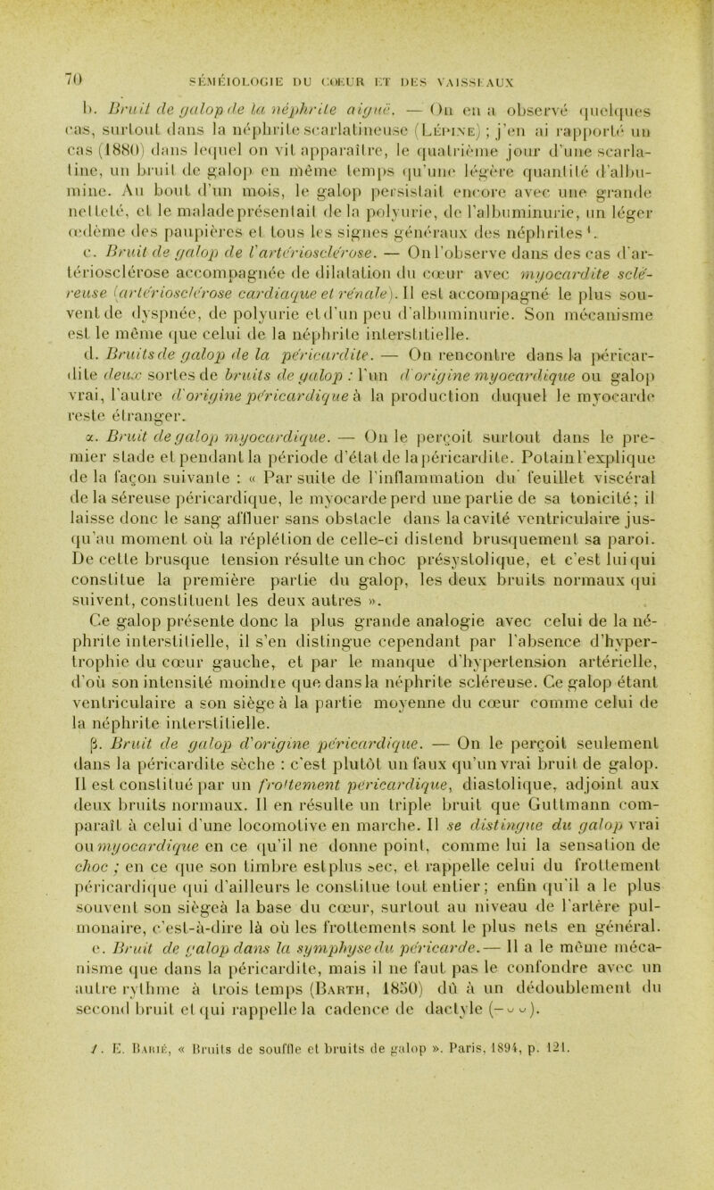 l>. Bruit cle galop <!e la néphrite aiguë. — Ou en a observé quelques cas, surtout dans la néphrite scarlatineuse (Lépine) ; j’en ai rapporté un cas (1880) clans lequel on vit apparaître, le quatrième jour d’une scarla- tine, un bruit de galop en même temps qu’une légère quantité d’albu- mine. Au bout d’un mois, le galop persistait encore avec une grande netteté, et le maladeprésenlail delà polyurie, de l'albuminurie, un léger œdème des paupières et tous les signes généraux des néphrites 1. c. Bruit de galop de Vartériosclérose. — On l’observe dans des cas d’ar- tériosclérose accompagnée de dilatation du cœur avec myocardite sclé- reuse Çartériosclérose cardiaque et rénale). U est accompagné le plus sou- vent de dyspnée, de polyurie et d’un peu d'albuminurie. Son mécanisme est le même que celui de la néphrite interstitielle. cl. Bruits de galop de la péricardite. — On rencontre clans la péricar- dite deux sortes de bruits de galop : Y un d'origine myocardique ou galop vrai, l’autre d'origine péricardique à la production duquel le myocarde reste étranger. a. Bruit de galop myocardique. — On le perçoit surtout clans le pre- mier stade et pendant la période d’état de la péricardite. Polain l’explique de la façon suivante : « Par suite de l’inflammation du feuillet viscéral de la séreuse péricardique, le myocarde perd une partie de sa tonicité; il laisse donc le sang affluer sans obstacle clans la cavité ventriculaire jus- qu’au moment où la réplétion de celle-ci distend brusquement sa paroi. De cette brusque tension résulte un choc présystolique, et c’est lui qui constitue la première partie du galop, les deux bruits normaux qui suivent, constituent les deux autres ». Ce galop présente donc la plus grande analogie avec celui de la né- phrite interstitielle, il s’en distingue cependant par l’absence d’hyper- trophie du cœur gauche, et par le manque d’hypertension artérielle, d’où son intensité moindre que clans la néphrite scléreuse. Ce galop étant ventriculaire a son siège à la partie moyenne du cœur comme celui de la néphrite interstitielle. p. Bruit de galop d'origine péricardique. — On le perçoit seulement dans la péricardite sèche : c'est plutôt un faux qu’un vrai bruit de galop. Il est constitué par un frottement péricardique, diastolique, adjoint aux deux bruits normaux. Il en résulte un triple bruit que Guttmann com- paraît à celui d’une locomotive en marche. Il se distingue du galop vrai ou myocardique en ce qu’il ne donne point, comme lui la sensation de choc ; en ce que son timbre estplus »ec, et rappelle celui du frottement péricardique qui d’ailleurs le constitue tout entier; enfin qu'il a le plus souvent son siégea la base du cœur, surtout au niveau de l’artère pul- monaire, c’est-à-dire là où les frottements sont le plus nets en général. e. Bruit de galop dans la symphyse du péricarde.— 11 a le même méca- nisme que clans la péricardite, mais il ne faut pas le confondre avec un autre rythme à trois temps (Barth, 1850) dû à un dédoublement du second bruit et qui rappelle la cadence de dactyle (-««). i. E. Barié, « Bruits de souffle et bruits de galop ». Paris, 1894, p. 121.