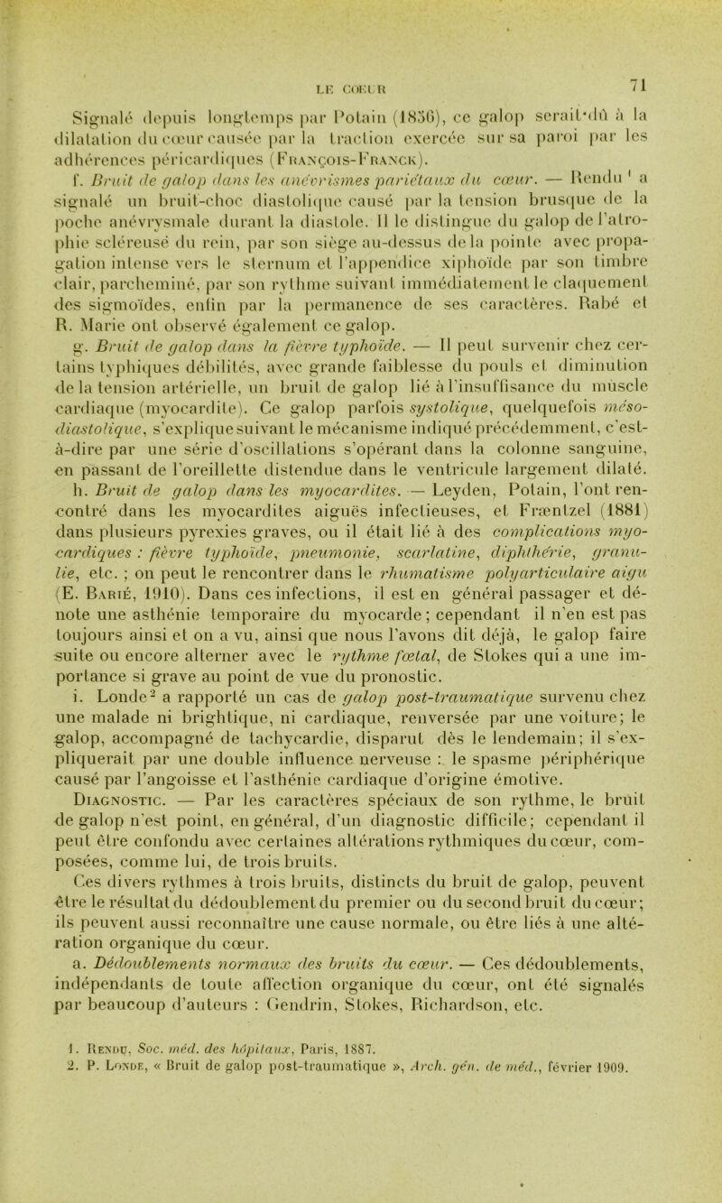 Signalé depuis longtemps par Potain (1856), ce galop seraiPdû à la dilatation du cœur causée par la traction exercée sur sa paroi par les adhérences péricardiques (François-Franck). 1*. Bruit de galop dans les anévrismes pariétaux du cœur. — Rendu 1 a signalé un bruit-choc diastolique causé par la tension brusque de la poche anévrysmale durant la diastole. Il le distingue du galop de l’atro- phie scléreuse du rein, par son siège au-dessus delà pointe avec propa- gation intense vers le sternum et l’appendice xiphoïde par son timbre clair, parcheminé, par son rythme suivant immédiatement le claquement des sigmoïdes, enfin par la permanence de ses caractères. Rabé et R. Marie ont observé également ce galop. g. Bruit de galop dans la fièvre typhoïde. — Il peut survenir chez cer- tains typhiques débilités, avec grande faiblesse du pouls et diminution de la tension artérielle, un bruit de galop lié à l’insuffisance du muscle cardiaque (myocardite). Ce galop parfois systolique, quelquefois méso- diastolique, s’explique suivant le mécanisme indiqué précédemment, c’est- à-dire par une série d’oscillations s’opérant dans la colonne sanguine, en passant de l’oreillette distendue dans le ventricule largement dilaté. h. Bruit de galop dans les myocardites. — Leyden, Potain, l’ont ren- contré dans les myocardites aiguës infectieuses, et Fræntzel (1881) dans plusieurs pyrexies graves, ou il était lié à des complications myo- cardiques : fièvre typhoïde, pneumonie, scarlatine, diplithérie, granu- lie, etc. ; on peut le rencontrer dans le rhumatisme polyarticulaire aigu : E. Barié, 1910). Dans ces infections, il est en général passager et dé- note une asthénie temporaire du myocarde ; cependant il n’en est pas toujours ainsi et on a vu, ainsi que nous l’avons dit déjà, le galop faire suite ou encore alterner avec le rythme fœtal, de Stokes qui a une im- portance si grave au point de vue du pronostic. i. Londe2 a rapporté un cas de galop post-traumatique survenu chez une malade ni brightique, ni cardiaque, renversée par une voiture; le galop, accompagné de tachycardie, disparut dès le lendemain; il s’ex- pliquerait par une double influence nerveuse : le spasme périphérique causé par l’angoisse et l’asthénie cardiaque d’origine émotive. Diagnostic. — Par les caractères spéciaux de son rythme, le bruit de galop n'est point, en général, d’un diagnostic difficile; cependant il peut être confondu avec certaines altérations rythmiques du cœur, com- posées, comme lui, de trois bruits. Ces divers rythmes à trois bruits, distincts du bruit de galop, peuvent être le résultat du dédoublement du premier ou du second bruit du cœur; ils peuvent aussi reconnaître une cause normale, ou être liés à une alté- ration organique du cœur. a. Dédoublements normaux des bruits du cœur. — Ces dédoublements, indépendants de toute affection organique du cœur, ont été signalés par beaucoup d’auteurs : Gendrin, Stokes, Richardson, etc. ]. Rendu, Soc. mécl. des hôpitaux, Paris, 1887. 2. P. Londe, « Bruit de galop post-traumatique », Avch. ge'n. de me'd., février 1909.