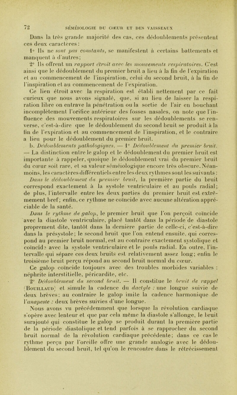 Dans la très grande majorité des cas, ces dédoublements présentent ces deux caractères : 1° Ils ne sont pas constants, se manifestent à certains battements et manquent à d’autres; 2° Ils offrent un rapport étroit avec les mouvements respiratoires. C’esi ainsi que le dédoublement du premier bruit a lieu à la fin de l’expiration et au commencement de l’inspiration, celui du second bruit, à la fin de l’inspiration et au commencement de l’expiration. Ce lien étroit avec la respiration est établi nettement par ce fait curieux que nous avons signalé, que, si au lieu de laisser la respi- ration libre on entrave la pénétration ou la sortie de l’air en bouchant incomplètement l’orifice antérieur des fosses nasales, on note que l'in- fluence des mouvements respiratoires sur les dédoublements se ren- verse, c’est-à-dire que le dédoublement du second bruit se produit à la fin de l’expiration et au commencement de l’inspiration, et le contraire a lieu pour le dédoublement du premier bruit. b. Dédoublements pathologiques. — 1° Dédoublement du premier bruit. — La distinction entre le galop et le dédoublement du premier bruit est importante à rappeler, quoique le dédoublement vrai du premier bruit du coeur soit rare, et sa valeur séméiologique encore très obscure. Néan- moins, les caractères différentiels entre les deux rythmes sont les suivants : Dans le dédoublement du premier bruit, la première partie du bruit correspond exactement à la systole ventriculaire et au pouls radial; de plus, l’intervalle entre les deux parties du premier bruit est extrê- mement bref ; enfin, ce rythme ne coïncide avec aucune altération appré- ciable de la santé. Dans le rythme de galop, le premier bruit que l’on perçoit coïncide avec la diastole ventriculaire, placé tantôt dans la période de diastole proprement dite, tantôt dans la dernière partie de celle-ci, c’est-à-dire dans la présystole; le second bruit que l’on entend ensuite, qui corres- pond au premier bruit normal, est au contraire exactement systolique et coïncide avec la systole ventriculaire et le pouls radial. En outre, l'in- tervalle qui sépare ces deux bruits est relativement assez long; enfin le troisième bruit perçu répond au second bruit normal du cœur. Ce galop coïncide toujours avec des troubles morbides variables : néphrite interstitielle, péricardite, etc. 2° Dédoublement du second bruit. — Il constitue le bruit de rappel (Bouillaud) et simule la cadence du dactyle : une longue suivie de deux brèves: au contraire le galop imite la cadence harmonique de Y anapeste : deux brèves suivies d’une longue. Nous avons vu précédemment que lorsque la révolution cardiaque s’opère avec lenteur et que par cela même la diastole s’allonge, le bruit surajouté qui constitue le galop se produit durant la première partie de la période diastolique et tend parfois à se rapprocher du second bruit normal de la révolution cardiaque précédente; dans ce cas le rythme perçu par l’oreille offre une grande analogie avec le dédou- blement du second bruit, tel qu’on le rencontre dans le rétrécissement