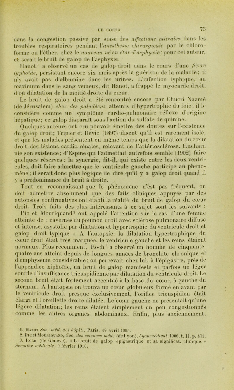 dans la congestion passive par stase des affections mitrales, dans les troubles respiratoires pendant Y anesthésie chirurgicale par le chloro- forme ou l'éther, chez le nouveau-né en état d'asphyxie; pour cet auteur, ct‘ serait le bruit de galop de l'asphyxie. Hanoi 1 a observé un cas de galop droit dans le cours d'une fièvre typhoïde, persistant encore six mois après la guérison de la maladie; il n'y avait pas d'albumine dans les urines. L'infection typhique, au maximum dans le sang veineux, dit Hanot, a frappé le myocarde droit, d'où dilatation de la moitié droite du cœur. Le bruit de galop droit a été rencontré encore par Chucri Naamé (de Jérusalem) chez des paludéens atteints d'hypertrophie du foie; il le considère comme un symptôme cardio-pulmonaire réflexe d'origine hépatique; ce galop disparaît sous l’action du sulfate de quinine. Quelques auteurs ont cru pouvoir émettre des doutes sur l’existence du galop droit; Tripier et Dévie (189*7) disent qu’il est rarement isolé, et que les malades présentent en même temps que la dilatation du cœur droit des lésions cardio-rénales, relevant de l’artériosclérose. Huchard nie son existence; d’Espine qui l’admettait autrefois semble (1902) faire quelques réserves : la synergie, dit-il, qui existe entre les deux ventri- cules, doit faire admettre que le ventricule gauche participe au phéno- mène ; il serait donc plus logique de dire qu’il y a galop droit quand il y a prédominance du bruit à droite. Tout en reconnaissant que le phénomène n’est pas fréquent, on doit admettre absolument que des faits cliniques appuyés par des autopsies confirmatives ont établi la réalité du bruit de galop du cœur droit. Trois faits des plus intéressants à ce sujet sont les suivants : Pic et Mouriquand2 ont appelé l’attention sur le cas d’une femme atteinte de « cavernes du poumon droit avec sclérose pulmonaire diffuse et intense, asystolie par dilatation et hypertrophie du ventricule droit .et galop droit typique ». A l'autopsie, la dilatation hypertrophique du cœur droit était très marquée, le ventricule gauche et les reins étaient normaux. Plus récemment, Roeh3 a observé un homme de cinquante- quatre ans atteint depuis de longues années de bronchite chronique et d’emphysème considérable; on percevait chez lui, à l’épigastre, près de l'appendice xiphoïde, un bruit de galop manifeste et parfois un léger souffle d insuffisance tricuspidiennepar dilatation du ventricule droit. Le second bruit était fortement accentué à la base du cœur, à gauche du sternum. A l’autopsie on trouva un cœur globuleux formé en avant par le ventricule droit presque exclusivement, l’orifice tricuspidien était élargi et l'oreillette droite dilatée. Le cœur gauche ne présentait qu'une légère dilatation; les reins étaient simplement un peu congestionnés comme les autres organes abdominaux. Enfin, plus anciennement, 1. Hanot Soc. méd. des hôpiL, Paris, 19 avril 1895. 2. Pic et Mouriquand, Soc. des sciences méd. (deLyon), Lyon médical, 1906, t. Il, p. 471. 8. Koch (de Genève), « Le bruit de galop épigastrique et sa signilicat. clinique.» Semaine médicale, 9 février 1910. t