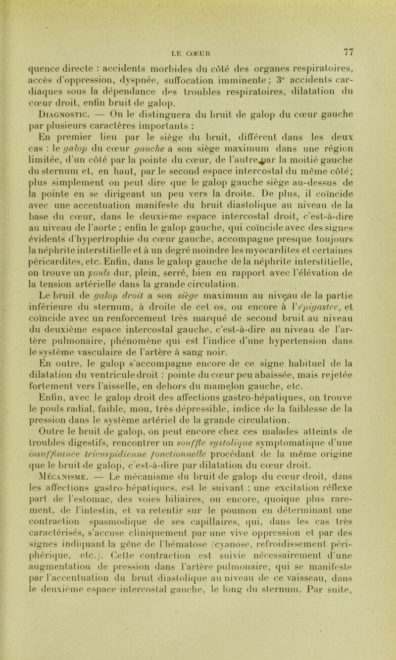 quence directe : accidents morbides du coté des organes respiratoires, accès d’oppression, dyspnée, suffocation imminente; 3° accidents car- diaques sous la dépendance des troubles respiratoires, dilatation du cœur droit, enfin bruit de galop. Diagnostic. — On le distinguera du bruit de galop du cœur gauche par plusieurs caractères importants : En premier lieu par le siège du bruit, différent dans les deux cas : le galop du cœur gauche a son siège maximum dans une région limitée, d’un côté par la pointe du cœur, de l’autre^ar la moitié gauche du sternum et, en haut, par le second espace intercostal du même côté; plus simplement on peut dire que le galop gauche siège au-dessus de la pointe en se dirigeant un peu vers la droite. De plus, il coïncide avec une accentuation manifeste du bruit diastolique au niveau de la base du cœur, dans le deuxième espace intercostal droit, c’est-à-dire au niveau de l’aorte ; enfin le galop gauche, qui coïncide avec des signes évidents d’hypertrophie du cœur gauche, accompagne presque toujours la néphrite interstitielle et à un degré moindre les myocardites et certaines péricardites, etc. Enfin, dans le galop gauche delà néphrite interstitielle, on trouve un 'pouls dur, plein, serré, bien en rapport avec l’élévation de la tension artérielle dans la grande circulation. Le bruit de galop droit a son siège maximum au niveau de la partie inférieure du sternum, à droite de cet os, ou encore à f épigastre, et coïncide avec un renforcement très marqué de second bruit au niveau du deuxième espace intercostal gauche, c’est-à-dire au niveau de l’ar- tère pulmonaire, phénomène qui est l’indice d’une hypertension dans le système vasculaire de l’artère à sang noir. En outre, le galop s’accompagne encore de ce signe habituel de la dilatation du ventricule droit : pointe du cœur peu abaissée, mais rejetée fortement vers faisselle, en dehors du mamelon gauche, etc. Enfin, avec le galop droit des affections gastro-hépatiques, on trouve le pouls radial, faible, mou, très dépressible, indice de la faiblesse de la pression dans le système artériel de la grande circulation. Outre le bruit de galop, on peut encore chez ces malades atteints de troubles digestifs, rencontrer un souffle systolique symptomatique d’une insuffisance tricuspidienne fonctionnelle procédant de la même origine que le bruit de galop, c’est-à-dire par dilatation du cœur droit. Mécanisme. — Le mécanisme du bruit de galop du cœur droit, dans les affections gastro-hépatiques, est le suivant : une excitation réflexe part de l’estomac, des voies biliaires, ou encore, quoique plus rare- ment, de l’intestin, et va retentir sur le poumon en déterminant une contraction spasmodique de ses capillaires, qui, dans les cas liés caractérisés, s’accuse cliniquement par une vive oppression et par des signes indiquant la gêne de l’hématose (cyanose, refroidissement péri- phérique, etc.). Cette contraction est suivie nécessairement d’une augmentation de pression dans l’artère pulmonaire, qui se manifeste par l’accentuation du bruit diastolique au niveau de ce vaisseau, dans le deuxième espace intercostal gauche, le long du sternum. Par suite,