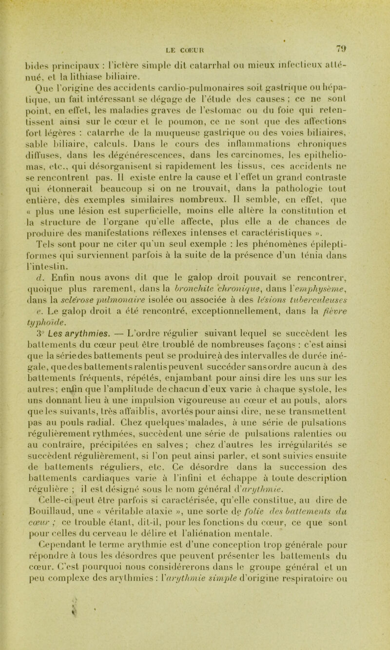 70 bides principaux : l’ictère simple dit catarrhal ou mieux infectieux atté- nué, et la lithiase biliaire. One l’origine des accidents cardio-pulmonaires soit gastrique ou hépa- tique. un fait intéressant se dégage de l’étude des causes ; ce ne sont point, en effet, les maladies graves de l’estomac ou du foie qui reten- tissent ainsi sur le cœur et le poumon, ce ne sont que des affections fort légères : catarrhe de la muqueuse gastrique ou des voies biliaires, sable biliaire, calculs. Dans le cours des inflammations chroniques diffuses, dans les dégénérescences, dans les carcinomes, les epithelio- mas, etc., qui désorganisent si rapidement les tissus, ces accidents ne se rencontrent pas. 11 existe entre la cause et l’effet un grand contraste qui étonnerait beaucoup si on ne trouvait, dans la pathologie tout entière, des exemples similaires nombreux. Il semble, en effet, que « plus une lésion est superficielle, moins elle altère la constitution et la structure de l’organe qu’elle affecte, plus elle a de chances de produire des manifestations réflexes intenses et caractéristiques ». Tels sont pour ne citer qu'un seul exemple : les phénomènes épilepti- formes qui surviennent parfois à la suite de la présence d’un ténia dans l'intestin. cl. Enfin nous avons dit que le galop droit pouvait se rencontrer, quoique plus rarement, dans la bronchite chronique, dans Y emphysème, dans la sclérose pulmonaire isolée ou associée à des lésions tuberculeuses e. Le galop droit a été rencontré, exceptionnellement, dans la fièvre typhoïde. 3° Les arythmies. — L’ordre régulier suivant lequel se succèdent les battements du cœur peut être troublé de nombreuses façons : c’est ainsi que la série des battements peut se produire à des intervalles de durée iné- gale, quedesbattementsralentispeuvent succéder sans ordre aucun à des battements fréquents, répétés, enjambant pour ainsi dire les uns sur les autres; enfin que l’amplitude de chacun d’eux varie à chaque systole, les uns donnant lieu à une impulsion vigoureuse au cœur et au pouls, alors que les suivants, très affaiblis, avortés pour ainsi dire, nese transmettent pas au pouls radial. Chez quelques malades, à une série de pulsations régulièrement rythmées, succèdent une série de pulsations ralenties ou au contraire, précipitées en salves; chez d’autres les irrégularités se succèdent régulièrement, si l’on peut ainsi parler, et sont suivies ensuite de battements réguliers, etc. Ce désordre dans la succession des battements cardiaques varie à l’infini et échappe à toute description régulière ; il est désigné sous le nom général d'arythmie. Celle-ci peut être parfois si caractérisée, qu’elle constitue, au dire de Bouillaud, une « véritable ataxie », une sorte de folie des battements du cœur ; ce trouble étant, dit-il, pour les fonctions du cœur, ce que sont pour celles du cerveau le délire et l’aliénation mentale. Cependant le terme arythmie est d’une conception trop générale pour répondre è tous les désordres que peuvent présenter les battements du cœur. C’est pourquoi nous considérerons dans le groupe général et un peu complexe des arythmies : Y arythmie simple d’origine respiratoire ou «s