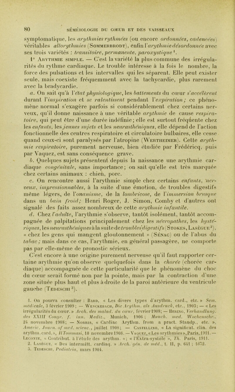 symptomatique, les arythmies rythmées (ou encore ordonnées, cadencées) véri labiés allorythmies (Sommerbrodt), enfin Y arythmie désordonnée avec ses Irais variétés : transitoire, permanente, paroxystique'. 1° Arythmie simple. — G’est la variété la plus commune des irrégula- rités du rythme cardiaque. Le trouble intéresse à la fois le nombre, la force des pulsations et les intervalles qui les séparent. Elle peut exister seule, mais coexiste fréquemment avec la tachycardie, plus rarement avec la bradycardie. a. On sait qu’à l’état physiologique, les battements du cœur s'accélèrent durant Y inspiration et se ralentissent pendant Y expiration ; ce phéno- mène normal s’exagère parfois si considérablement chez certains ner- veux, qu’il donne naissance à une véritable arythmie de cause respira- toire, qui peut être d’une durée indéfinie ; elle est surtout fréquente chez les enfants, les jeunes sujets et les neurasthéniques, elle dépend de l’action fonctionnelle des centres respiratoire et circulatoire bulbaires, elle cesse quand ceux-ci sont paralysés par l’atropine (Wertheimer). Cette aryth- mie respiratoire, purement nerveuse, bien étudiée par Frédéricq, puis par Vaquez, est sans conséquence grave. b. Quelques sujets présentent depuis la naissance une arythmie car- diaque congénitale, sans importance; on sait qu’elle est très marquée chez certains animaux : chien, porc. c. On rencontre aussi l’arythmie simple chez certains enfants, 'ner- veux, impressionnables, à la suite d’une émotion, de troubles digestifs même légers, de Y onanisme, de la lombricose, de Y immersion brusque dans un bain froid; Henri Roger, J. Simon, Comby et d’autres ont signalé des faits assez nombreux de cette arythmie infantile. d. Chez Vadulte, l’arythmie s’observe, tantôt isolément, tantôt accom- pagnée de palpitations principalement chez les névropathes, les hysté- riques, les neurasthéniques à la suite de troubles digestif s ( Stores , Lasègue -), « chez les gens qui mangent gloutonnement » (Sénac) ou de l’abus du tabac ; mais dans ce cas, l’arythmie, en général passagère, ne comporte pas par elle-même de pronostic sérieux. C’est encore à une origine purement nerveuse qu’il faut rapporter cer- taine arythmie qu’on observe quelquefois dans la chorée (chorée car- diaque) accompagnée de cette particularité que le phénomène du choc du cœur serait formé non par la pointe, mais par la contraction d'une zone située plus haut et plus adroite de la paroi antérieure du ventricule gauche (Tedeschi1 2 3). 1. On pourra consulter : Bard, « Les divers types d’arythm. card., etc. » Sem. médicale, 3 février 1909 ; — Wenckebach, Die Arglhm. als Ausdruc/c, etc., 1903; — « Les irrégularités du cœur.» Arch. des malad. du cœur, février 190S; — Herixg, Verhandlung. des XXIII Congé, f. inn. Mediz., Munich, 1906 ; Munch. med. Wochenschr., 24 novembre 1908; — Noiuus, « Cardiac Arytlim. from a pract. Standp., etc. ». Americ. Journ. of med. scienc., juillet 1908; — Castellino, « La significat. clin, des arythin.card.», llTommasi, 10 novembre 1908.—Vaquez,«Les arythmies»,Paris. 1911.— Lecoxte, « Contribut. à l’étude des arythm. »; « l’Extra-systole », Th. Paris, 1911. 2. Lasègue, « Des intermitt. cardiaq. » Arch. gén. de méd., t. 11, p. 641 ; 1842. 3. Tedeschi, Pediatria, mars 1904.
