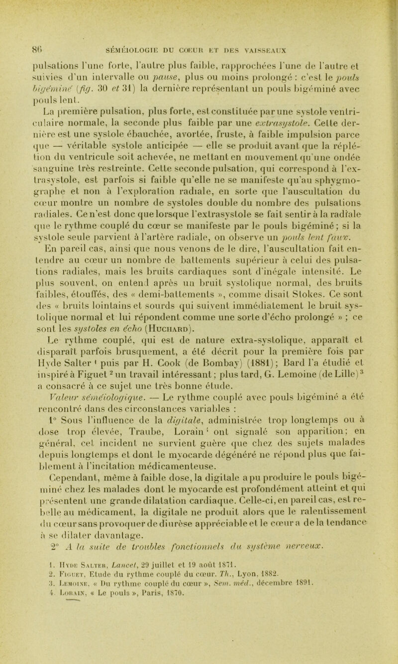 pulsations l’une forte, l’autre plus faible, rapprochées l’une de l’autre et suivies d’un intervalle ou pause, plus ou moins prolongé : c’est le pouls bigéminé {fig- 30 et 31) la dernière représentant un pouls bigéminé avec pouls lent. La première pulsation, plus forte, est constituée par une systole ventri- culaire normale, la seconde plus faible par une extrasystole. Cette der- nière est une systole ébauchée, avortée, fruste, à faible impulsion parce que — véritable systole anticipée — elle se produit avant que la réplé- tion du ventricule soit achevée, ne mettant en mouvement qu'une ondée sanguine très restreinte. Cette seconde pulsation, qui correspond à l’ex- trasystole, est parfois si faible qu’elle ne se manifeste qu’au sphygmo- graphe et non à l’exploration radiale, en sorte que l’auscultation du cœur montre un nombre de systoles double du nombre des pulsations radiales. Ce n’est, donc que lorsque l'extrasystole se fait sentir à la radiale que le rythme couplé du cœur se manifeste par le pouls bigéminé; si la systole seule parvient à l’artère radiale, on observe un pouls lent faux. En pareil cas, ainsi que nous venons de le dire, l'auscultation fait en- tendre au cœur un nombre de battements supérieur à celui des pulsa- tions radiales, mais les bruits cardiaques sont d'inégale intensité. Le plus souvent, on entend après un bruit systolique normal, des bruits faibles, étouffés, des « demi-battements », comme disait Stokes. Ce sont des « bruits lointains et sourds qui suivent immédiatement le bruit sys- tolique normal et lui répondent comme une sorte d’écho prolongé » ; ce sont les systoles en écho (Huciiard). Le rythme couplé, qui est de nature extra-systolique, apparaît et disparaît parfois brusquement, a été décrit pour la première fois par Hyde Salter 1 puis par H. Cook (de Bombay) (1881); Bard l’a étudié et inspiré à Figuet2 * 4 un travail intéressant ; plus tard, G. Lemoine (de Lille)a a consacré à ce sujet une très bonne étude. Valeur séméiologique. — Le rythme couplé avec pouls bigéminé a été rencontré dans des circonstances variables : 1° Sous l’influence de la digitale, administrée trop longtemps ou à dose trop élevée, Traube, Lorain : ont signalé son apparition; en général, cet incident ne survient guère que chez des sujets malades depuis longtemps et dont le myocarde dégénéré ne répond plus que lai- blement à l’incitation médicamenteuse. Cependant, même à faible dose, la digitale a pu produire le pouls bigé- miné chez les malades dont le myocarde est profondément atteint et qui présentent une grande dilatation cardiaque. Celle-ci, en pareil cas, est re- belle au médicament, la digitale ne produit alors que le ralentissement du cœur sans provoquer de diurèse appréciable et le cœur a delà tendance à se dilater davantage. 2° .4 la suite de troubles fonctionnels du système nerveux. 1. Il vue Salter, Lancet, 29 juillet et 19 août 1811. 2. Figuet, Etude du rythme couplé du cœur. 77/., Lyon. 1882. .‘j. Lemoine, « Du rythme couplé du cœur », Son. méd., décembre 1891. 4. Lorain, « Le pouls », Paris, 1810.