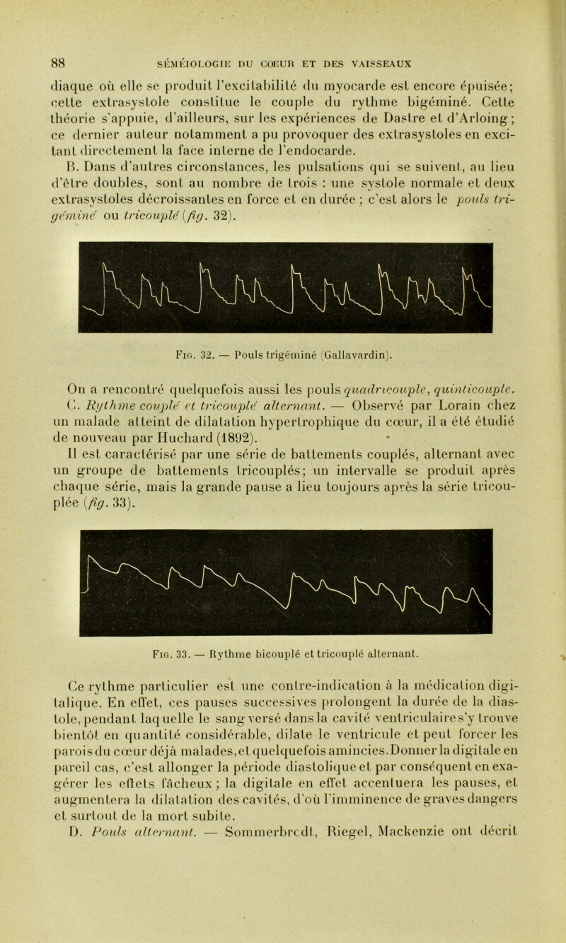 diaque où elle se produit l’excitabilité du myocarde est encore épuisée; cette extrasystole constitue le couple du rythme bigéminé. Cette théorie s'appuie, d’ailleurs, sur les expériences de Dastre et d’Arloing; ce dernier auteur notamment a pu provoquer des extrasystoles en exci- tant directement la face interne de l’endocarde. B. Dans d’autres circonstances, les pulsations qui se suivent, au lieu d’être doubles, sont au nombre de trois : une systole normale et deux extrasystoles décroissantes en force et en durée ; c’est alors le pouls tri- géminé ou tricouplé (fîg. 32). Fig. 32. — Pouls trigéminé (Gallavardin). On a rencontré quelquefois aussi les pouls quadneouple, quinlicouple. C. Rythme couple et tricouplé alternant. — Observé par Lorain chez un malade atteint de dilatation hypertrophique du cœur, il a été étudié de nouveau par Huchard (1892). Il est caractérisé par une série de battements couplés, alternant avec un groupe de battements tricouplés; un intervalle se produit après chaque série, mais la grande pause a lieu toujours après la série tricou- plée (fîg. 33). Fig. 33. — Rythme bicouplé et tricouplé alternant. Ce rythme particulier est une contre-indication à la médication digi- talique. En effet, ces pauses successives prolongent la durée de la dias- tole, pendant laquelle le sang versé dans la cavité ventriculaire s’y trouve bientôt en quantité considérable, dilate le ventricule et peut forcer les parois du cœur déjà malades,et quelquefois amincies.Donner la digitale en pareil cas, c’est allonger la période diastolique et par conséquent en exa- gérer les eiïets fâcheux; la digitale en effet accentuera les pauses, et augmentera la dilatation des cavités, d’où l’imminence de graves dangers et surtout de la mort subite. D. Pouls alternant. — Sommerbrcdt, Riegel, Mackenzie ont décrit