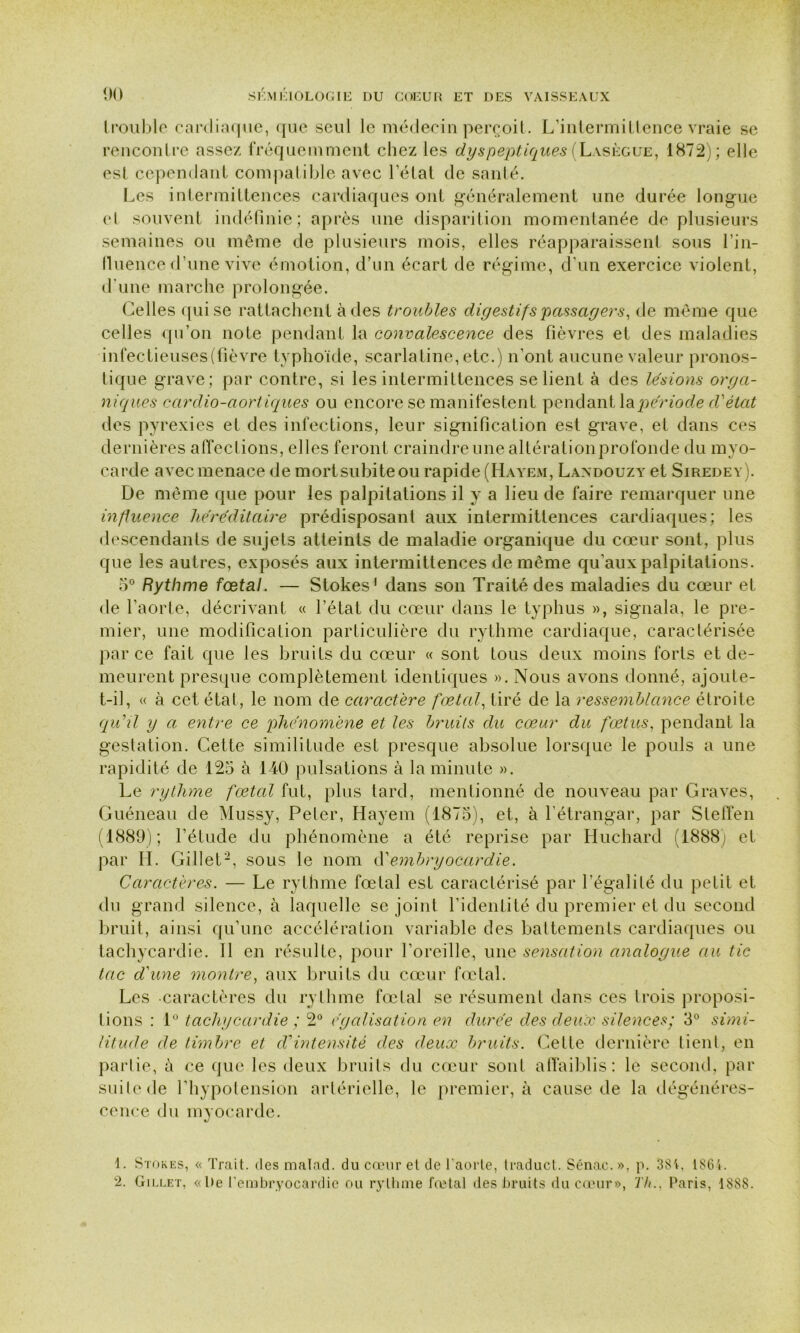 Irouble cardiaque, que seul le médecin perçoit. L’intermittence vraie se rencontre assez fréquemment chez les dyspeptiques (Lasègue, 1872); elle est cependant compatible avec l’état de santé. Les intermittences cardiaques ont généralement une durée longue et souvent indéfinie; après une disparition momentanée de plusieurs semaines ou même de plusieurs mois, elles réapparaissent sous l’in- fluence d’une vive émotion, d’un écart de régime, d’un exercice violent, d'une marche prolongée. Celles qui se rattachent à des troubles digestifs passagers, de même que celles qu’on note pendant la convalescence des fièvres et des maladies infectieuses (fièvre typhoïde, scarlatine, etc.) n’ont aucune valeur pronos- tique grave; par contre, si les intermittences se lient à des lésions orga- niques cardio-aortiques ou encore se manifestent pendant la période d'état des pyrexies et des infections, leur signification est grave, et dans ces dernières affections, elles feront craindre une altérationprofonde du myo- carde avec menace de mortsubiteou rapide (Hayem, Landouzy et Siredey). De même que pour les palpitations il y a lieu de faire remarquer une influence héréditaire prédisposant aux intermittences cardiaques; les descendants de sujets atteints de maladie organique du cœur sont, plus que les autres, exposés aux intermittences de même qu’aux palpitations. 5° Rythme fœtal. — Stokes’ dans son Traité des maladies du cœur et de l’aorte, décrivant « l’état du cœur dans le typhus », signala, le pre- mier, une modification particulière du rythme cardiaque, caractérisée parce fait que les bruits du cœur « sont tous deux moins forts et de- meurent presque complètement identiques ». Nous avons donné, ajoute- t-il, « à cet état, le nom de caractère fœtal, tiré de la ressemblance étroite qu'il y a entre ce phénomène et les bruits du cœur du fœtus, pendant la gestation. Cette similitude est presque absolue lorsque le pouls a une rapidité de 125 à 140 pulsations à la minute ». Le rythme fœtal fut, plus tard, mentionné de nouveau par Graves, Guéneau de Mussy, Peler, Hayem (1875), et, à l’étrangar, par StefTen (1889); l’étude du phénomène a été reprise par Huchard (1888) et par IL Gillet1 2, sous le nom d'embryocardie. Caractères. — Le rythme fœtal est caractérisé par l’égalité du petit et du grand silence, à laquelle se joint l’identité du premier et du second bruit, ainsi qu’une accélération variable des battements cardiaques ou tachycardie. Il en résulte, pour l’oreille, une sensation analogue au tic tac d'une montre, aux bruits du cœur fœtal. Les caractères du rythme fœtal se résument dans ces trois proposi- tions : 1° tachycardie ; 2° égalisation en durée des deux silences; 3° simi- litude de timbre et d'intensité des deux bruits. Celte dernière lient, en partie, ù ce que les deux bruits du cœur sont affaiblis: le second, par suite de l’hypotension artérielle, le premier, à cause de la dégénéres- cence du myocarde. 1. Stokes, « Trait, des malad. du cœur et de l’aorte, traduct. Sénac. », p. 384, 1864.
