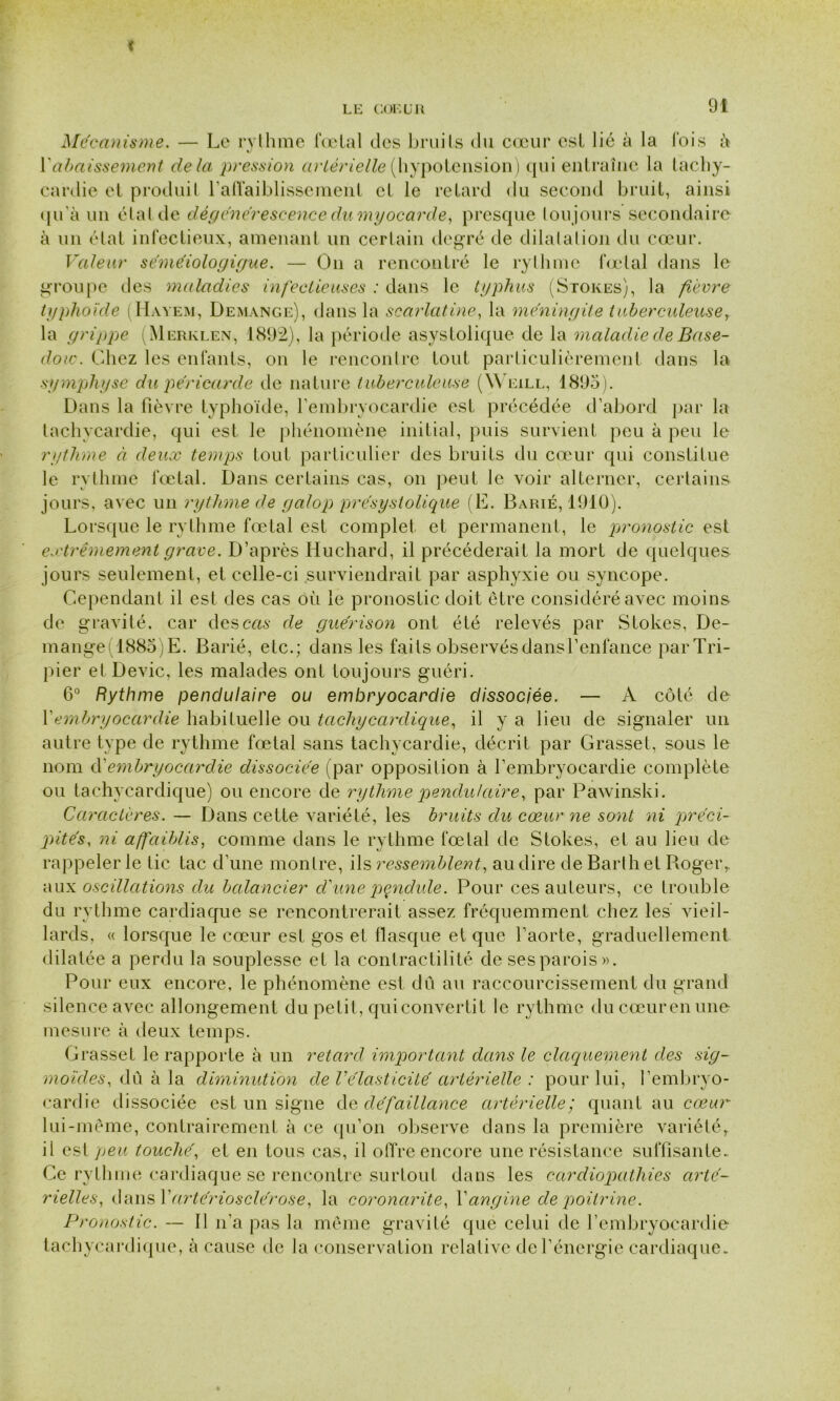 Mécanisme. — Le rythme fœtal des bruits du cœur est lié à la lois à Y abaissement delà, pression artérielle (hypotension) qui entraîne la tachy- cardie et produit l'affaiblissement et le retard du second bruit, ainsi qu’à un étal de dégénérescence du myocarde, presque toujours secondaire à un état infectieux, amenant un certain degré de dilatation du cœur. Valeur séméiologigue. — On a rencontré le rythme fœtal dans le groupe îles maladies infectieuses : dans le typhus (Stores), la fièvre typhoïde (Hàyem, Demanc.e), dans la scarlatine, la méningite tuberculeuse, la grippe (Merklen, 1892), la période asystolique de la maladie de Base- do ic. Chez les enfants, on le rencontre tout particulièrement dans la symphyse du péricarde de nature tuberculeuse (Weill, 1895). Dans la fièvre typhoïde, l’embryocardie est précédée d’abord par la tachycardie, qui est le phénomène initial, puis survient peu à peu le rythme à deux temps tout particulier des bruits du cœur qui constitue le rythme fœtal. Dans certains cas, on peut le voir alterner, certains jours, avec un rythme de galop présystolique (E. Barié, 1910). Lorsque le rythme fœtal est complet et permanent, le pronostic est extrêmement grave. D’après Huchard, il précéderait la mort de quelques jours seulement, et celle-ci surviendrait par asphyxie ou syncope. Cependant il est des cas où le pronostic doit être considéré avec moins de gravité, car des cm de guérison ont été relevés par Slokes, De- mange(188o)E. Barié, etc.; dans les faits observés dansl’enfance par Tri- pier et Dévie, les malades ont toujours guéri. 6° Rythme pendulaire ou embryocardie dissociée. — A côté de Y embryocardie habituelle ou tachycardique, il y a lieu de signaler un autre type de rythme fœtal sans tachycardie, décrit par Grasset, sous le nom d'embryocardie dissociée (par opposition à l’embryocardie complète ou tachycardique) ou encore de rythme pendulaire, par Pawinski. Caractères. — Dans cette variété, les bruits du cœur ne sont ni préci- pités, ni affaiblis, comme dans le rythme fœtal de Stokes, et au lieu de rappeler le tic tac d’une montre, ils ressemblent, au dire de Barth et Roger,, aux oscillations du balancier d'une pendule. Pour ces auteurs, ce trouble du rythme cardiaque se rencontrerait assez fréquemment chez les vieil- lards, « lorsque le cœur est gos et flasque et que l’aorte, graduellement dilatée a perdu la souplesse et la contractilité de ses parois». Pour eux encore, le phénomène est dû au raccourcissement du grand silence avec allongement du petit, qui convertit le rythme du cœur en une mesure à deux temps. Grasset le rapporte à un retard important dans le claquement des sig- moïdes, dû à la diminution de l'élasticité artérielle : pour lui, l’embryo- cardie dissociée est un signe de défaillance artérielle; quant au cœur lui-même, contrairement à ce qu’on observe dans la première variété, il est peu touché, et en tous cas, il offre encore une résistance suffisante- Ce rythme cardiaque se rencontre surtout dans les cardiopathies arté- rielles, dans V artériosclérose, la coronarite, Y angine de poitrine. Pronostic. — Il n’a pas la même gravité que celui de l’embryocardie tachycardique, à cause de la conservation relative de l’énergie cardiaque.