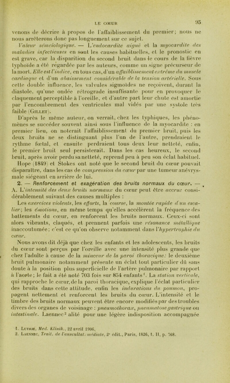 venons de décrire à propos de i’aflaiblissemeni du premier; nous ne nous arrêterons donc pas longuement sur ce sujet. Valeur séméiologique. — L’endocardite aiguë et la myocardite des maladies infectieuses en sont les causes habituelles, et le pronostic en est grave, car la disparition du second bruit dans le cours de la fièvre typhoïde a été regardée par les auteurs, comme un signe précurseur de la mort. Elle est l'indice, en tous cas, d’un affaiblissement extrême du muscle cardiaque et d’un abaissement considérable de la tension artérielle. Sous celle double influence, les valvules sigmoïdes 11e reçoivent, durant la diastole, qu'une ondée rétrograde insuffisante pour en provoquer le claquement perceptible à l’oreille, et d’autre part leur chute est amortie par l’encombrement des ventricules mal vidés par une systole très faible (Gillet). D’après le même auteur, on verrait, chez les typhiques, les phéno- mènes se succéder souvent ainsi sous l’influence de la myocardite : en premier lieu, on noterait l’affaiblissemenl du premier bruit, puis les deux bruits ne se distinguant plus l’un de l’autre, prendraient le rythme fœtal, et ensuite perdraient tous deux leur netteté, enfin, le premier bruit seul persisterait. Dans les cas heureux, le second bruit, après avoir perdu sa netteté, reprend peu à peu son éclat habituel. llope (1849) et Stokes ont noté que le second bruit du cœur pouvait disparaître, dans les cas de compression du cœur par une tumeur anévrys- male siégeant en arrière de lui. 2. — Renforcement et exagération des bruits normaux du cœur. — t A. L'intensité des deux bruits normaux du cœur peut être accrue consi- dérablement suivant des causes multiples : Les exercices violents, les efforts, la course, la montée rapide d'un esca- lier-, les émotions, en même temps qu’elles accélèrent la fréquence des battements du cœur, en renforcent les bruits normaux. Ceux-ci sont alors vibrants, claqués, et prennent parfois une résonance métallique inaccoutumée; c’est ce qu’on observe notamment dans Y hypertrophie du cœur. Nous avons dit déjà que chez les enfants et les adolescents, les bruits du cœur sont perçus par l’oreille avec une intensité plus grande que chez l'adulte à cause de la minceur de la paroi thoracique: le deuxième bruit pulmonaire notamment présente un éclat tout particulier dû sans doute à la position plus superficielle de l’artère pulmonaire par rapport à l’aorte; le fait a été noté 703 fois sur 854 enfants L La station verticale, qui rapproche le cœur, de la paroi thoracique, explique l’éclat particulier des bruits dans cette attitude, enfin les indurations du poumon, pro- pagent nettement et renforcent les bruits du cœur. L’intensité et le timbre des bruits normaux peuvent être encore modifiés par des troubles divers des organes de voisinage : pneumothorax, pneumatose gastrique ou intestinale. Laennec1 2 alité pour une légère indisposition accompagnée 1. Lutii.ie, Mecl. Klinih., 22 avril 1906.. 2. Laennec, Trait, de Vauscultât. médiate, 2° édit., Paris, 1826, t. Il, p. 768.