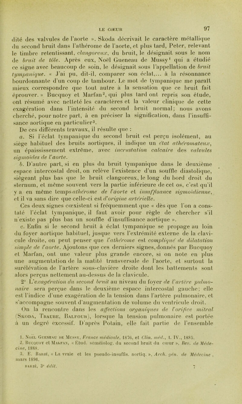 dité des valvules de l’aorte ». Skoda décrivait le caractère métallique du second bruit dans l’athérome de l’aorte, et plus tard, Peter, relevant le timbre retentissant, clangoreux, du bruit, le désignait, sous le nom de bruit de tôle. Après eux, Noël Queneau de Mussy1 qui a étudié ce signe avec beaucoup de soin, le désignait sous l’appellation de bruit tympanique. « J'ai pu, dit-il, comparer son éclat,... à la résonnance bourdonnante d’un coup de tambour. Le mot de tympanique me paraît mieux correspondre que tout autre à la sensation que ce bruit fait éprouver. » Bucquoy et Marfan2, qui plus lard ont repris son étude, ont résumé avec netteté les caractères et la valeur clinique de celte exagération dans l’inténsité du second bruit normal; nous avons cherché, pour notre part, à en préciser la signification, dans l’insuffi- sance aortique en particulier3. De ces différents travaux, il résulte que : a. Si l’éclat tympanique du second bruit est perçu isolément, au siège habituel des bruits aortiques, il indique un état athéromateux, un épaississement extrême, avec incrustation calcaire des valvules sigmoïdes de l'aorte. b. D’autre part, si en plus du bruit tympanique dans le deuxième espace intercostal droit, on relève l’existence d’un souffle diastolique, siégeant plus bas que le bruit clangoreux, le long du bord droit du sternum, et même souvent vers la partie inférieure de cet os, c’est qu’il y a en même temps atliérome de l'aorte et insuffisance sigmoïdienne, et il va sans dire que celle-ci est d'origine artérielle. Ces deux signes coexistent si fréquemment que « dès que l’on a cons- taté l’éclat tympanique, il faut avoir pour règle de chercher s’il n'existe pas plus bas un souffle d’insuffisance aortique ». c. Enfin si le second bruit à éclat tympanique se propage au loin du foyer aortique habituel, jusque vers l’extrémité externe de la clavi- cule droite, on peut penser que Vcithérome est compliqué de dilatation simple de l'aorte. Ajoutons que ces derniers signes, donnés par Bucquoy et Marfan, ont une valeur plus grande encore, si on note en plus une augmentation de la matité transversale de l’aorte, et surtout la surélévation de l’artère sous-clavière droite dont les battements sont alors perçus nettement au-dessus de la clavicule. 2Ü L'exagération du second bruit au niveau du foyer de Vartère pulmo- naire sera perçue dans le deuxième espace intercostal gauche; elle est l’indice d’une exagération de la tension dans l’artère pulmonaire, et s’accompagne souvent d’augmentation de volume du ventricule droit. On la rencontre dans les affectioyis organiques de l'orifice mitral (Skoda, Traube, Balfour), lorsque la tension pulmonaire est portée à un degré excessif. D’après Potain, elle fait partie de l’ensemble 1. Noël Gueneau i»e Mussy, France médicale, 187G, et Clin, médt. IV., 1885. -. Bucquoy et Marfan, « Étud. séméiolog. du second bruit du cœur », Rev. de Méde- cine, 1888. 3. E. Barié, « La vraie et les pseudo-insuffis. aortiq. », Arch. r/én. de Médecine , mars 1896. barié, 3° édit. 7
