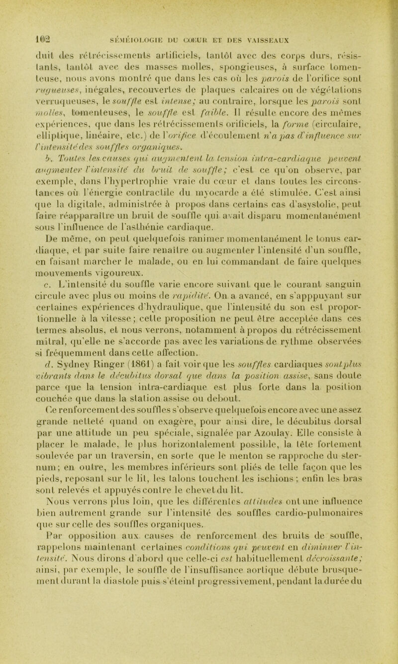 dnil des rétrécissements artificiels, tantôt avec des corps durs, résis- tants, tantôt avec des masses molles, spongieuses, à surface tomen- teuse, nous avons montré que dans les cas où les parois de l’orifice sont rugueuses, inégales, recouvertes de plaques calcaires ou de végétations verruqueuses, le souffle est intense; au contraire, lorsque les parois sont molles, tomenleuses, le souffle est faible. Il résulte encore des mêmes expériences, que dans les rétrécissements orificiels, la forme (circulaire, elliptique, linéaire, etc.) de Xorifice d’écoulement napas d'influence sur l'intensité des souffles organiques. b. Toutes les causes qui augmentent la tension intra-cardiaque peuvent augmenter Vintensité du bruit de souffle ; c’est ce qu'on observe, par exemple, dans l’hypertrophie vraie du cœur et dans toutes les circons- tances où l’énergie contractile du myocarde a été stimulée. C'est ainsi que la digitale, administrée à propos dans certains cas d’asystolie, peut faire réapparaître un bruit de souffle qui avait disparu momentanément sous l'influence de l'asthénie cardiaque. De même, on peut quelquefois ranimer momentanément le tonus car- diaque, et par suite faire renaître ou augmenter l'intensité d’un souffle, en faisant marcher le malade, ou en lui commandant de faire quelques mouvements vigoureux. c. L'intensité du souffle varie encore suivant que le courant sanguin circule avec plus ou moins de rapidité. On a avancé, en s’apppuyant sur certaines expériences d’hydraulique, que l'intensité du son est propor- tionnelle à la vitesse; cette proposition ne peut être acceptée dans ces termes absolus, et nous verrons, notamment à propos du rétrécissement mitral, qu’elle ne s’accorde pas avec Les variations de rythme observées si fréquemment dans cette affection. d. Sydney Ringer (1861) a fait voir que les souffles cardiaques sont plus vibrants dans le décubitus dorsal que dans la position assise, sans doute parce que la tension intra-cardiaque est plus forte dans la position couchée que dans la station assise ou debout. Ce renforcement des souffles s’observe quelquefois encore avec une assez grande netteté quand on exagère, pour a:nsi dire, le décubitus dorsal par une altitude un peu spéciale, signalée par Azoulay. Elle consiste à placer le malade, le plus horizontalement possible, la tète fortement soulevée par un traversin, en sorte que le menton se rapproche du ster- num; en outre, les membres inférieurs sont pliés de telle façon que les pieds, reposant sur le lit, les talons touchent les ischions ; enfin les bras sont relevés et appuyés contre le chevet du lit. Nous verrons plus loin, que les différentes altitudes ont une influence bien autrement grande sur l’intensité des souffles cardio-pulmonaires que sur celle des souilles organiques. Par opposition aux causes de renforcement des bruits de souffle, rappelons maintenant certaines conditions qui peuvent en diminuer Vin- tensité. Nous dirons d'abord que celle-ci est habituellement décroissante ; ainsi, par exemple, le son 111 e de l’insuffisance aortique débute brusque- ment durant la diastole puis s’éteint progressivement, pendant la durée du