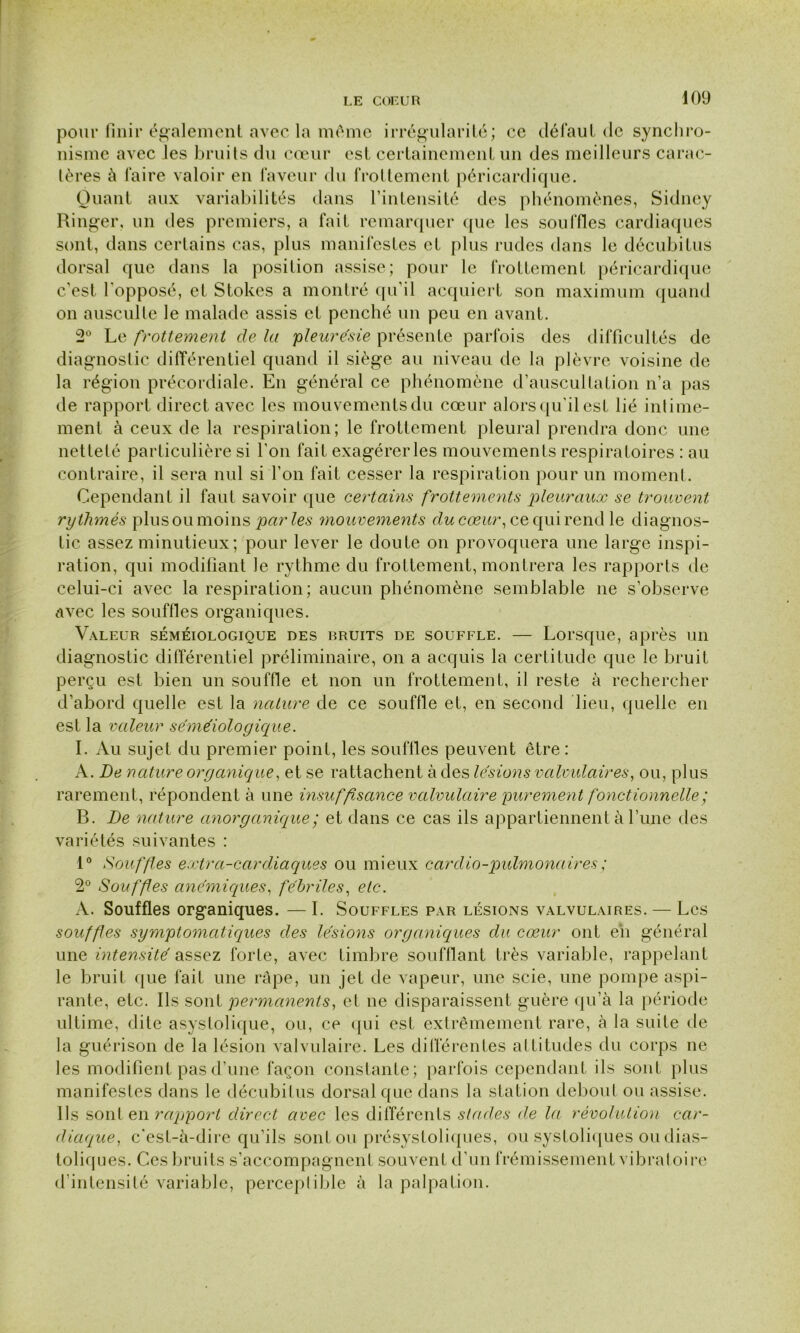 pour finir également avec la même irrégularité; ce défaut de synchro- nisme avec les bruits du cœur est certainement un des meilleurs carac- tères à faire valoir en faveur du frottement péricardique. Quant aux variabilités dans l’intensité des phénomènes, Sidney Ringer, un des premiers, a fait remarquer que les souffles cardiaques sont, dans certains cas, plus manifestes et plus rudes dans le décubitus dorsal que dans la position assise; pour le frottement péricardique c’est l'opposé, et Stokes a montré qu’il acquiert son maximum quand on ausculte le malade assis cl penché un peu en avant. 2° Le frottement de la 'pleurésie présente parfois des difficultés de diagnostic différentiel quand il siège au niveau de la plèvre voisine de la région précordiale. En général ce phénomène d’auscultation n’a pas de rapport direct avec les mouvements du cœur alors qu'il est lié intime- ment à ceux de la respiration; le frottement pleural prendra donc une netteté particulière si l'on fait exagérerles mouvements respiratoires : au contraire, il sera nul si l’on fait cesser la respiration pour un moment. Cependant il faut savoir que certains frottements pleuraux se trouvent rythmés plus ou moins par les mouvements du cœur, ce qui rend le diagnos- tic assez minutieux; pour lever le doute on provoquera une large inspi- ration, qui modifiant le rythme du frottement, montrera les rapports de celui-ci avec la respiration; aucun phénomène semblable ne s’observe avec les souffles organiques. Valeur séméiologique des bruits de souffle. — Lorsque, après un diagnostic différentiel préliminaire, on a acquis la certitude que le bruit perçu est bien un souffle et non un frottement, il reste à rechercher d’abord quelle est la nature de ce souffle et, en second lieu, quelle en est la valeur séméiologique. I. Au sujet du premier point, les souffles peuvent être : A. De nature organique, et se rattachent à des lésions valvulaires, ou, plus rarement, répondent à une insuffisance valvulaire purement fonctionnelle ; B. De nature anorganique; et dans ce cas ils appartiennent à 1’une des variétés suivantes : 1° Souffles extra-cardiaques ou mieux cardio-pulmonaires ; 2° Souffles anémiques, fébriles, etc. A. Souffles organiques. —I. Souffles par lésions valvulaires. — Les souffles symptomatiques des lésions organiques du cœur ont eh général une intensité assez forte, avec timbre soufflant très variable, rappelant le bruit que fait une râpe, un jet de vapeur, une scie, une pompe aspi- rante, etc. Ils sont permanents, et ne disparaissent guère qu’à la période ultime, dite asystolique, ou, ce qui est extrêmement rare, à la suite de la guérison de la lésion valvulaire. Les différentes attitudes du corps ne les modifient pas d’une façon constante; parfois cependant ils sont plus manifestes dans le décubitus dorsal que dans la station debout ou assise. Ils sont en ra'pport direct avec les différents stades de la révolution car- diaque, c'est-à-dire qu’ils sont ou présystoliques, ou systoliques ou dias- toliques. Ces bruits s’accompagnent souvent d’un frémissement vibratoire d’intensité variable, perceptible à la palpation.