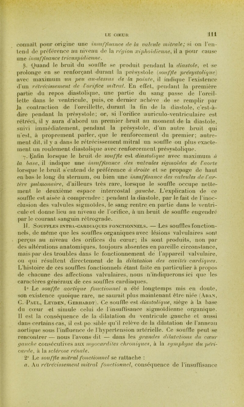 connaît pour origine une insuffisance de la valvule mitrale; si on l’en- tend de préférence an niveau de la région xiphoïdienne, il a pour cause une insuffisance tricuspidienne. 6. Quand le bruit du souille se produit pendant la diastole, et se prolonge en se renforçant durant la présystole [souffle présystolique) avec maximum un peu au-dessus de la pointe, il indique l’existence d'un rétrécissement de l'orifice mitral. En effet, pendant la première partie du repos diastolique, une partie du sang passe de l’oreil- lette dans le ventricule, puis, ce dernier achève de se remplir par Ja contraction de l’oreillette, durant la fin de la diastole, c’est-à- dire pendant la présystole; or, si l’orifice auriculo-ventriculaire est rétréci, il y aura d’abord un premier bruit au moment de la diastole, suivi immédiatement, pendant la présystole, d’un autre bruit qui n’est, à proprement parler, que le renforcement du premier; autre- ment dit, il y a dans le rétrécissement mitral un souffle ou plus exacte- ment un roulement diastolique avec renforcement présystolique. v. Enfin lorsque le bruit de souffle est diastolique avec maximum à la base, il indique une insuffisance des valvules sigmoïdes de l'aorte lorsque le bruit s'entend de préférence à droite et se propage de haut en bas le long du sternum, ou bien une insuffisance des valvules de l'ar- tère pulmonaire, d’ailleurs très rare, lorsque le souffle occupe nette- ment le deuxième espace intercostal gauche. L’explication de ce souffle est aisée à comprendre : pendant la diastole, par le fait de l’inoc- clusion des valvules sigmoïdes, le sang rentre, en partie dans le ventri- cule et donne lieu au niveau de l’orifice, à un bruit de souffle engendré par le courant sanguin rétrograde. 11. Souffles intra-cardiaoues fonctionnels. — Les souffles fonction- nels, de même que les souffles organiques avec lésions valvulaires sont perçus au niveau des orifices clu cœur; ils sont produits, non par des altérations anatomiques, toujours absentes en pareille circonstance, mais par des troubles dans le fonctionnement de l’appareil valvulaire, ou qui résultent directement de la dilatation des cavités cardiques. L’histoire de ces souffles fonctionnels étant faite en particulier à propos de chacune des affections valvulaires, nous n’indiquerons ici que les caractères généraux dë ces souffles cardiaques. 1° Le souffle aortique fonctionnel a été longtemps mis en doute, son existence quoique rare, ne saurait plus maintenant être niée (Ar-an, G. Paul, Leyden, Gerhardt). Ce soufile est diastolique, siège à la base du cœur et simule celui de finsuffisance sigmoïdienne organique. 11 est la conséquence de la dilatation du ventricule gauche et aussi dans certains cas, il est po sible qu’il relève de la dilatation de l’anneau aortique sous l’influence de l’hypertension artérielle. Ce souffle peut se rencontrer — nous l’avons dit — dans les grandes dilatations du cœur gauche consécutives aux myocardites chroniques, à la symphyse du péri- carde, à la sclérose rénale. 2° Le souffle mitral fonctionnel se rattache : a. Au rétrécissement mitral fonctionnel, conséquence de l’insuffisance