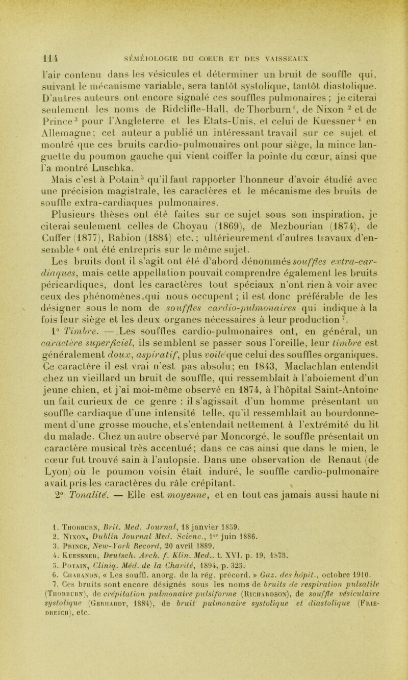 l’air contenu dans les vésicules et déterminer un bruit de souille qui, suivant le mécanisme variable, sera tantôt systolique, tantôt diastolique. D’autres auteurs ont encore signalé ces souffles pulmonaires; je citerai seulement les noms de Ridclifle-Hall, de Thorburn', de Nixon 1 2 et de Prince3 pour l’Angleterre et les Etats-Unis, et celui de Kuessner4 en Allemagne; cet auteur a publié un intéressant travail sur ce sujet el montré que ces bruits cardio-pulmonaires ont pour siège, la mince lan- guette du poumon gauche qui vient coiffer la pointe du cœur, ainsi que l’a montré Luschka. Mais c’est à Potain3 6 qu’il faut rapporter l’honneur d’avoir étudié avec une précision magistrale, les caractères et le mécanisme des bruits de souffle extra-cardiaques pulmonaires. Plusieurs thèses ont été faites sur ce sujet sous son inspiration, je citerai seulement celles de Choyau (1869), de Mezbourian (1874), de Cuffer (1877), Rabion (1884) etc.; ultérieurement d’autres travaux d’en- semble ° ont été entrepris sur le même sujet. Les bruits dont il s’agit ont été d’abord dénommés souffles extra-car- diaques, mais cette appellation pouvait comprendre également les bruits péricardiques, dont les caractères tout spéciaux n’ont rien à voir avec ceux des phénomènes qui nous occupent ; il est donc préférable de les désigner sous le nom de souffles cardio-pulmonaires qui indique à la fois leur siège et les deux organes nécessaires à leur production 7. 1° Timbre. — Les souffles cardio-pulmonaires ont, en général, un caractère superficiel, ils semblent se passer sous l’oreille, leur timbre est généralement doux, aspiratif, plus voilé que celui des souffles organiques. Ce caractère il est vrai n’est pas absolu; en 1843, Maclachlan entendit chez un vieillard un bruit de souffle, qui ressemblait à l’aboiement d’un jeune chien, et j’ai moi-même observé en 1874, à l’hôpital Saint-Antoine un fait curieux de ce genre : il s’agissait d’un homme présentant un souffle cardiaque d’une intensité telle, qu’il ressemblait au bourdonne- ment d’une grosse mouche, et s’entendait nettement à l’extrémité du lit du malade. Chez un autre observé par Moncorgé, le souffle présentait un caractère musical très accentué; dans ce cas ainsi que dans le mien, le cœur fut trouvé sain à l’autopsie. Dans une observation de Renaut (de Lyon) où le poumon voisin était induré, le souffle cardio-pulmonaire avait pris les caractères du râle crépitant. 2° Tonalité. — Elle est moyenne, et en tout cas jamais aussi haute ni 1. Thorburn, Brit. Med. Journal, 18 janvier 1859. 2. Nixon, Dublin Journal Med. Scienc., 1er juin 1886. 3. Prince, New-York Record, 20 avril 1889. 4. Kuessner, Deutsch. Arch. f. Klin. Med., t. XVI. p. 19, 1î>75. 5. Potain, Cliniq. Méd. de la Charité, 1894, p. 325. 6. Chauanon, « Les soufll. anorg. de la rég. précord. » Gaz. des hôpit., octobre 1910. 1. Ces bruits sont encore désignés sous les noms de bruits de respiration pulsatile (Thorburn), de crépitation pulmonaire pu/si forme (Richardson), de souffle vésiculaire systolique (Geriiardt, 1884), de bruit pulmonaire systolique et diastolique (Frie- dreicii), etc.