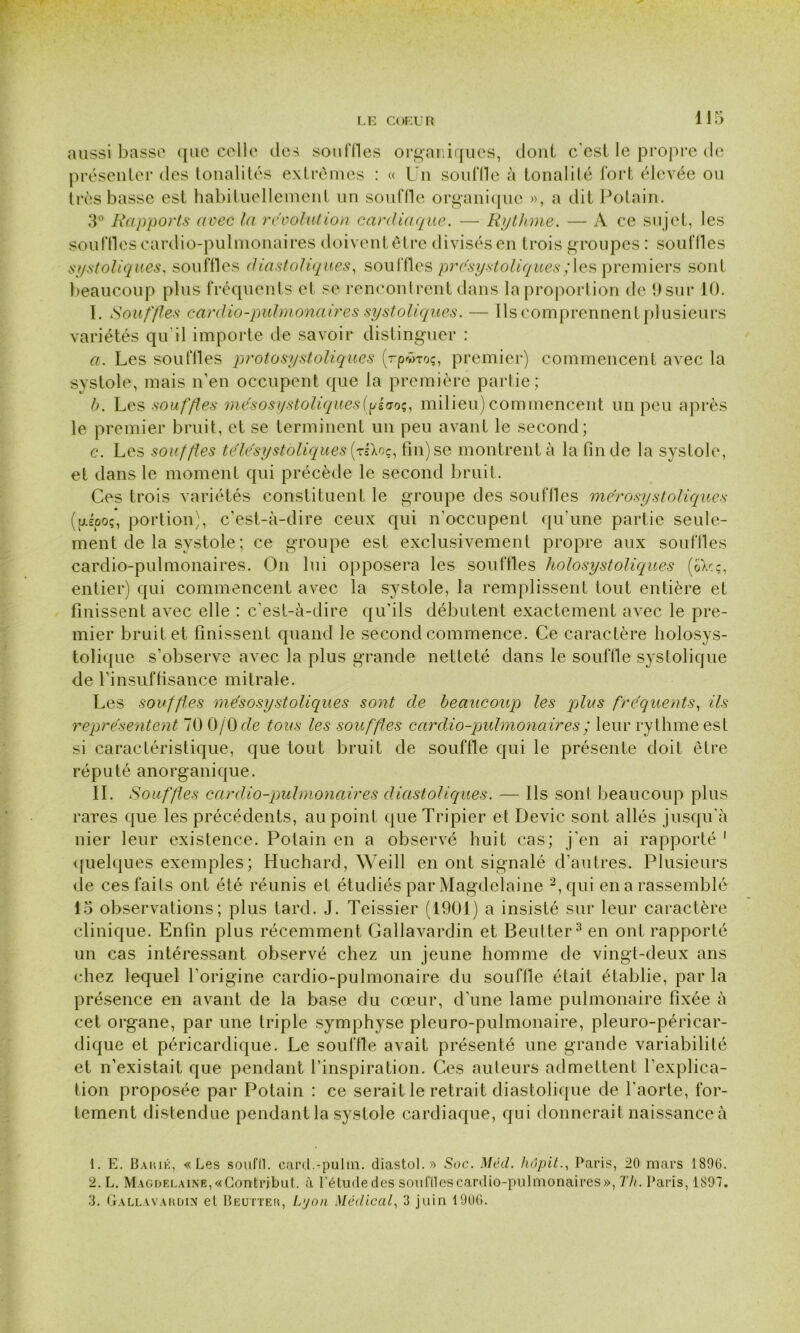 r LE COEUR 1 1 5 aussi basse que celle des sou files organiques, dont c'est le propre de présenter des tonalités extrêmes : « Un souffle à tonalité fort élevée ou très basse est habituellement un souffle organique », a dit Potain. 3° Rapports avec la révolution cardiaque. — Rythme. — A ce sujet, les souffles cardio-pulmonaires doiventêtre divisés en trois groupes : souflles systoliques, souffles diastoliques, souffles présystoliques ; les premiers sont beaucoup plus fréquents cl se rencontrent dans la proportion de 9 sur 10. 1. Souffles cardio-pulmonaires systoliques. — Ils comprennent plusieurs variétés qu'il importe de savoir distinguer : a. Les souflles protosystoliques (rpvroç, premier) commencent avec la systole, mais n’en occupent que la première partie; b. Les souffles mésosystoliques (pèaoç, milieu) commencent un peu après le premier bruit, et se terminent un peu avant le second; c. Les souffles télésystoliques (tsXoç, tin) se montrent à la fin de la systole, et dans le moment qui précède le second bruit. Ces trois variétés constituent le groupe des souflles me'rosystoliques (fjlsooç, portion), c’est-à-dire ceux qui n'occupent qu’une partie seule- ment de la systole; ce groupe est exclusivement propre aux souffles cardio-pulmonaires. On lui opposera les souflles liolosystoliques (oXcç, entier) qui commencent avec la systole, la remplissent tout entière et finissent avec elle : c’est-à-dire qu'ils débutent exactement avec le pre- mier bruit et finissent quand le second commence. Ce caractère holosys- tolique s’observe avec la plus grande netteté dans le souffle systolique de l’insuffisance mitrale. Les souffles mésosystoliques sont de beaucoup les plus fréquents, ils représentent 70 0/Ode tous les souffles cardio-pulmonaires ; leur rythme est si caractéristique, que tout bruit de souffle qui le présente doit être réputé anorganique. IL Souffles cardio-pulmonaires diastoliques. — Ils sont beaucoup plus rares que les précédents, au point que Tripier et Dévie sont allés jusqu’à nier leur existence. Potain en a observé huit cas; j’en ai rapporté 1 quelques exemples; Huchard, Weill en ont signalé d’autres. Plusieurs de ces faits ont été réunis et étudiés par Magdelaine 2,qui en a rassemblé 15 observations; plus tard. J. Teissier (1901) a insisté sur leur caractère clinique. Enfin plus récemment Gallavardin et Beulter3 en ont rapporté un cas intéressant observé chez un jeune homme de vingt-deux ans chez lequel l’origine cardio-pulmonaire du souffle était établie, par la présence en avant de la base du cœur, d’une lame pulmonaire fixée à cet organe, par une triple symphyse pleuro-pulmonaire, pleuro-péricar- dique et péricardique. Le souffle avait présenté une grande variabilité et n’existait que pendant l’inspiration. Ces auteurs admettent, l’explica- tion proposée par Potain : ce serait le retrait diastolique de l'aorte, for- tement distendue pendant la systole cardiaque, qui donnerait naissance à 1. E. Baiué, «Les soufll. card.-pulm. diastol.» Soc. Med. hôpit., Paris, 20 mars 1896. 2. L. Magdelaine, «Gontribut, à l’élude des sonftles cardio-pulmonaires», Th. Paris, 1897. 3. Gallavakdin et Beutter, Lyon Médical, 3 juin 1906.