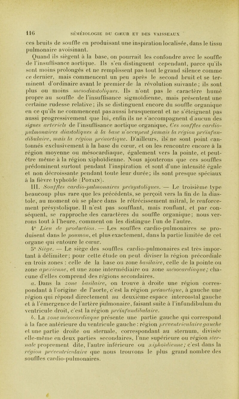 ces bruits de souffle en produisant une inspiration localisée, dans le tissu pulmonaire avoisinant. Quand ils siègent à la base, on pourrait les confondre avec le souille de l’insuflisance aortique. Ils s’en distinguent cependant, parce qu’ils sont moins prolongés et ne remplissent pas tout le grand silence comme ce dernier, mais commencent un peu après le second bruit et se ter- minent d’ordinaire avant le premier de la révolution suivante ; ils sont plus ou moins mésodiastoliques. Ils n’ont pas le caractère humé propre au souffle de rinsuffisance sigmoïdienne, mais présentent une certaine rudesse relative; ils se distinguent encore du souffle organique en ce qu’ils ne commencent pas aussi brusquement et ne s’éteignent pas aussi progressivement que lui, enfin ils 11e s’accompagnent d’aucun des signes artériels de l’insulïisance aortique organique. Ces souffles cardio- pulmonaires diastoliq ues à la base n occupent jamais la région préinfun- dibulaire, mais la région préaortique. D’ailleurs, ils ne sont point can- tonnés exclusivement à la base du cœur, et on les rencontre encore à la région moyenne ou mésocardiaque, également vers la pointe, et peut- être même à la région xiphoïdienne. Nous ajouterons que ces souffles prédominent surtout pendant l’inspiration et sont d’une intensité égale el non décroissante pendant toute leur durée; ils sont presque spéciaux à la fièvre typhoïde (Potain). III. Souffles cardio-pulmonaires présystoliques. — Le troisième type beaucoup plus rare que les précédents, se perçoit vers la fin de la dias- tole, au moment où se place dans le rétrécissement mitral, le renforce- ment présystolique. Il n’est pas soufflant, mais ronflant, et par con- séquent, se rapproche des caractères du souffle organique; nous ver- rons tout à l’heure, comment on les distingue l’un de l’autre. 4° Lieu de production. — Les souffles cardio-pulmonaires se pro- duisent dans le poumon, et plus exactement, dans la partie limitée de cet organe qui entoure le cœur. 5° Siège. — Le siège des souffles cardio-pulmonaires est très impor- tant à délimiter; pour cette étude on peut diviser la région précordiale en trois zones : celle de la base ou zone basilaire, celle de la pointe ou zone apexienne, et une zone intermédiaire ou zone mésocardiaque ; cha- cune d’elles comprend des régions secondaires. a. Dans la zone basilaire, on trouve à droite une région corres- pondant à l’origine de l’aorte, c’est la région préaortique, à gauche une région qui répond directement au deuxième espace intercostal gauche et à l’émergence de l’artère pulmonaire, faisant suite à l’infundibulum du ventricule droit, c'est la région préinfundibulaire. b. La zone mésocardiaque présente une partie gauche qui correspond à la face antérieure du ventricule gauche: région préventriculaire gauche et une partie droite ou sternale, correspondant au sternum, divisée elle-même en deux parties secondaires, l’nne supérieure ou région ster- nale proprement dite, l’autre inférieure ou xiphoïdienne ; c’est dans la région préventriculaire que nous trouvons le plus grand nombre des souffles cardio-pulmonaires.