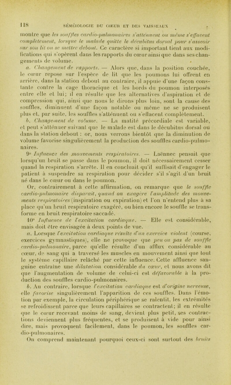 montre que les souffles cardio-pulmonaires s'atténuent ou même s'effacent complètement, lorsque le malade quitte le décubitus dorsal pour s'asseoir sur son lit ou se mettre debout. Ce caractère si important lient aux modi- fications qui s’opèrent dans les rapports du cœur ainsi que dans ses chan- gements de volume. a. Changement de rapports. — Alors que, dans la position couchée, le cœur repose sur l’espèce de lit que les poumons lui offrent en arrière, dans la station debout au contraire, il appuie d’une façon cons- tante contre la cage thoracique et les bords du poumon interposés entre elle et lui; il en résulte que les alternatives d’aspiration et de compression qui, ainsi que nous le dirons plus loin, sont la cause des souflles, diminuent d’une façon notable ou même ne se produisent plus et, par suite, les souflles s’atténuent ou s’effacent complètement. b. Changement de volume. — La matité précordiale est variable, et peut s’atténuer suivant que le malade est dans le décubitus dorsal ou dans la station debout : or, nous verrons bientôt que la diminution de volume favorise singulièrement la production des souflles cardio-pulmo- naires. 9° Influence des mouvements respiratoires. — Laënnec pensait que lorsqu’un bruit se passe dans le poumon, il doil nécessairement cesser quand la respiration s’arrête. 11 en concluait qu’il suffisait d’engager le patient à suspendre sa respiration pour décider s’il s’agit d’un bruit né dans le cœur ou dans le poumon. Or, contrairement à cette affirmation, on remarque que le souffle cardio-pulmonaire disparaît, quand on exagère T amplitude des mouve- ments respiratoires (inspiration ou expiration) et l’on n’entend plus à sa place qu’un bruit respiratoire exagéré, ou bien encore le souille se trans- forme en bruit respiratoire saccadé. 10° Influence de l'excitation cardiaque. — Elle est considérable, mais doit être envisagée à deux points de vue. a. Lorsque Iexcitation cardiaque résulte d'un exercice violent (course, exercices gymnastiques), elle ne provoque que peu ou pas de souffle cardio-pulmonaire, parce qu’elle résulte d’un afflux considérable au cœur, de sang qui a traversé les muscles en mouvement ainsi que tout le système capillaire relâché par cette influence. Cette affluence san- guine entraîne une dilatation considérable du cœur, et nous avons dit que l’augmentation de volume de celui-ci est défavorable à la pro- duction des souflles cardio-pulmonaires. b. Au contraire, lorsque Vexcitation cardiaque est d'origine nerveuse, elle favorise singulièrement l’apparition de ces souffles. Dans l’émo- lion par exemple, la circulation périphérique se ralentit, les extrémités se refroidissent parce que leurs capillaires se contractent; il en résulte (pie le cœur recevant moins de sang, devient plus petit, ses contrac- tions deviennent plus fréquentes, et se produisent à vide pour ainsi dire, mais provoquent facilement, dans le poumon, les souffles car- dio-pulmonaires. On comprend maintenant pourquoi ceux-ci sont surtout des bruits