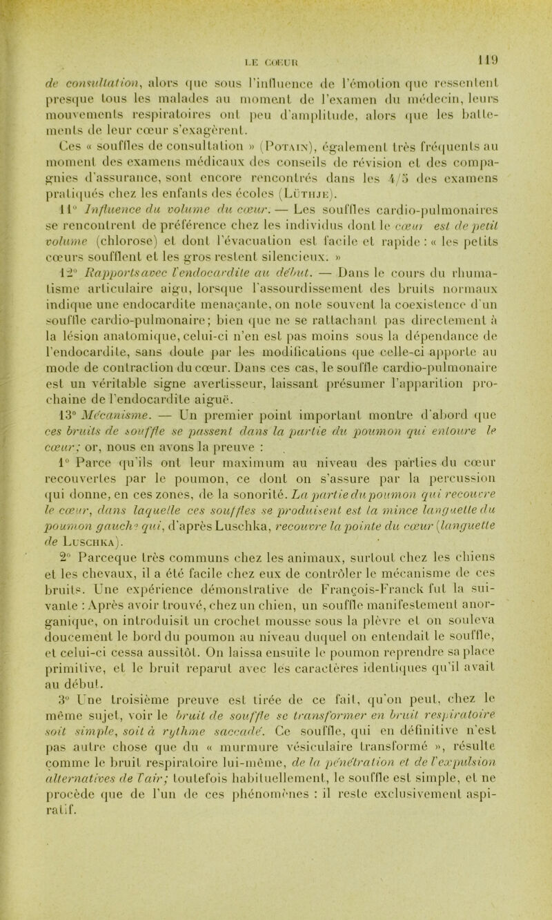de consultation, alors <|ue sous l'influence de l'émotion que ressentent presque tous les malades au moment de l’examen du médecin, leurs mouvements respiratoires ont peu d’amplitude, alors que les batte- ments de leur cœur s’exagèrent. Ces « souilles de consultation » (Potain), également très fréquents au moment des examens médicaux des conseils de révision et des compa- gnies d’assurance, sont encore rencontrés dans les 4/5 des examens pratiqués chez les enfants des écoles (Lüthje). 11° Influence du volume du cœur.— Les souffles cardio-pulmonaires se rencontrent de préférence chez les individus dont le cœm est de petit volume (chlorose) et dont l’évacuation est facile et rapide : « les petits cœurs soufflent et les gros restent silencieux. « 12° Rapportsavec Vendocardite au début. — Dans le cours du rhuma- tisme articulaire aigu, lorsque l’assourdissement des bruits normaux indique une endocardite menaçante, on note souvent la coexistence d'un souffle cardio-pulmonaire; bien que ne se rattachant pas directement à la lésion anatomique, celui-ci n’en est pas moins sous la dépendance de l’endocardite, sans doute par les modifications que celle-ci apporte au mode de contraction du cœur. Dans ces cas, le souffle cardio-pulmonaire est un véritable signe avertisseur, laissant présumer l’apparition pro- chaine de l’endocardite aiguë. 13° Mécanisme. — Un premier point important montre d'abord que ces bruits de bouffie se passent dans la partie du poumon qui entoure le cœur; or, nous en avons la preuve : 1° Pai ‘ce qu’ils ont leur maximum au niveau des parties du cœur recouvertes par le poumon, ce dont on s’assure par la percussion qui donne, en ces zones, de la sonorité. La partie du poumon qui recouvre le cœur, dans laquelle ces souffles se produisent est la mince languette du poumon gauche qui, d’après Luschka, recouvre la pointe du cœur {languette de Luschka). 2° Parceque très communs chez les animaux, surtout chez les chiens et les chevaux, il a été facile chez eux de contrôler le mécanisme de ces bruits. Une expérience démonstrative de François-Franck fut la sui- vante : Après avoir trouvé, chez un chien, un souffle manifestement anor- ganique, on introduisit un crochet mousse sous la plèvre et on souleva doucement le bord du poumon au niveau duquel on entendait le souffle, et celui-ci cessa aussitôt. On laissa ensuite le poumon reprendre sa place primitive, et le bruit reparut avec les caractères identiques qu'il avait au début, 3° L ne troisième preuve est tirée de ce fait, qu'on peut, chez le même sujet, voir le bruit de souffle se transformer en bruit respiratoire soit simple, soit à rythme saccadé. Ce souffle, qui en définitive n’est pas autre chose que du « murmure vésiculaire transformé », résulte comme le bruit respiratoire lui-même, de la pénétration et de Vexpulsion alternatives de Tair; toutefois habituellement, le souffle est simple, et ne procède que de l’un de ces phénomènes : il reste exclusivement aspi- ratif.