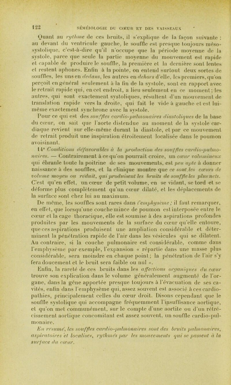 Quant au rythme de ces bruits, il s’explique de la façon suivante : au devant du ventricule gauche, le souffle est presque toujours méso- systolique, c’est-à-dire qu’il n'occupe que la période moyenne de la systole, parce que seule la partie moyenne du mouvement est rapide et capable de produire le souffle, la première et la dernière sont lentes et restent aphones. Enfin à la pointe, on entend surtout deux sortes de souilles, les uns en dedans, les autres en dehors d’elle, les premiers, qu’on perçoit en général seulement à la fin de la systole, sont en rapport avec le retrait rapide qui, en cet endroit, a lieu seulement en ce moment; les autres, qui sont exactement systoliques, résultent d’un mouvement de translation rapide vers la droite, qui fait le vide à gauche et est lui- même exactement synchrone avec la systole. Pour ce qui est des souffles cardio-pulmonaires diastoliques de la base du cœur, on sait que l’aorte distendue au moment de la systole car- diaque revient sur elle-même durant la diastole, et par ce mouvement de retrait produit une inspiration étroitement localisée dans le poumon avoisinan t. 14° Conditions défavorables à la production des souffles cardio-pulmo- naires. — Contrairement à ce qu’on pourrait croire, un cœur volumineux qui ébranle toute la poitrine de ses mouvements, est peu apte à donner naissance à des souffles, et la clinique montre que ce sont, les cœurs de volum e moyen ou réduit, qui produisent les bruits de souffle les plus nets. C’est qu’en effet, un cœur de petit volume, en se vidant, se tord et se déforme plus complètement qu’un cœur dilaté, et les déplacements de la surface sont chez lui au maximum. De même, les souffles sont rares dans Cemphysème ; il faut remarquer, en effet, que lorsqu’une couche mince de poumon est interposée entre le cœur et laçage thoracique, elle est soumise à des aspirations profondes produites par les mouvements de la surface du cœur qu'elle entoure, que ces aspirations produisent une ampliation considérable et déter- minent la pénétration rapide de l’air dans les vésicules qui se dilatent. Au contraire, si la couche pulmonaire est considérable, comme dans l’emphysème par exemple, l'expansion « répartie dans une masse plus considérable, sera moindre en chaque point ; la pénétration de l’air s’y fera doucement et le bruit sera faible ou nul ». Enfin, la rareté de ces bruits dans les affections organiques du cœur trouve son explication dans le volume généralement augmenté de l’or- gane, dans la gêne apportée presque toujours à l’évacuation de ses ca- vités, enfin dans l’emphysème qui, assez souvent est associé à ces cardio- pathies, principalement celles du cœur droit. Disons cependant que le souffle systolique qui accompagne fréquemment l'insuffisance aortique, et qu’on met communément, sur le compte d'une aortite ou d’un rétré- cissement aortique concomitant est assez souvent, un souffle cardio-pul- monaire. En résumé, les souffles cardio-pulmonaires sont des bruits pulmonaires, aspiratoires et localises, rythmés par les mouvements qui se passent à la surface du cœur.