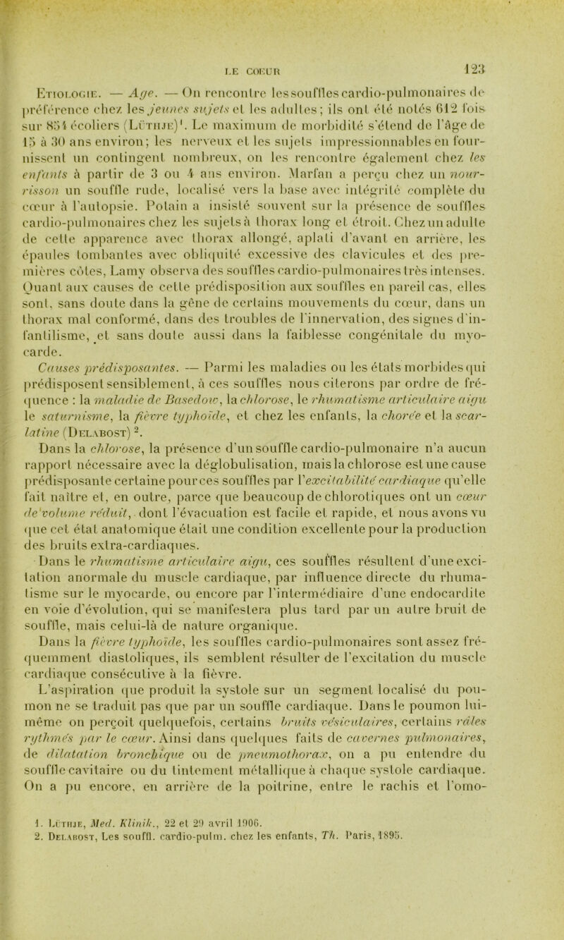 Etiologie. — Age. —On rencontre lessoufllescardio-pulmonaires de préférence chez les jeunes sujets et les adultes; ils ont été notés 612 fois- sur 851 écoliers (Lüthje)1. Le maximum de morbidité s'étend de l’âge de 15 à 30 ans environ; les nerveux et les sujets impressionnables en four- nissent un contingent nombreux, on les rencontre également chez les enfants à partir de 3 ou A ans environ. Marfan a perçu chez un nour- risson un souffle rude, localisé vers la base avec intégrité complète du cœur à l'autopsie. Polain a insisté souvent sur la présence de souffles cardio-pulmonaires chez les sujets à thorax long et étroit. Chez un adulte de celte apparence avec thorax allongé, aplati d’avant en arrière, les épaules tombantes avec obliquité excessive des clavicules et des pre- mières cotes, Lamy observa des souffles cardio-pulmonaires très intenses. Quant aux causes de cette prédisposition aux souffles en pareil cas, elles sont, sans doute dans la gêne de certains mouvements du cœur, dans un thorax mal conformé, dans des troubles de l'innervation, des signes d’in- fantilisme, et sans doute aussi dans la faiblesse congénitale du myo- carde. Causes prédisposantes. — Parmi les maladies ou les états morbides qui prédisposent sensiblement, à ces souffles nous citerons par ordre de fré- quence : la maladie de Basedoio, la chlorose, le rhumatisme articulaire aigu le saturnisme, la fièvre typhoïde, et chez les enfants, la chorée et la scar- latine (Delabost) 2. Dans la chlorose, la présence d’un souffle cardio-pulmonaire n’a aucun rapport nécessaire avec la déglobulisation, mais la chlorose est une cause prédisposante certaine pour ces souffles par Y excitabilité cardiaque qu’elle fait naître et, en outre, parce que beaucoup de chlorotiques ont un cœur de volume réduit, dont l’évacuation est facile et rapide, et nous avons vu <pie cet état anatomique était une condition excellente pour la production des bruits extra-cardiaques. Dans le rhumatisme articulaire aigu, ces souffles résultent d’une exci- tation anormale du muscle cardiaque, par influence directe du rhuma- tisme sur le myocarde, ou encore par l’intermédiaire d’une endocardite en voie d’évolution, qui se manifestera plus tard par un autre bruit de souflle, mais celui-là de nature organique. Dans la fièvre typhoïde, les souffles cardio-pulmonaires sont assez fré- quemment diastoliques, ils semblent résulter de l’excitation du muscle cardiaque consécutive à la fièvre. L’aspiration que produit la systole sur un segment localisé du pou- mon ne se traduit pas que par un souffle cardiaque. Dans le poumon lui- même on perçoit quelquefois, certains bruits vésiculaires, certains raies rythmés par le cœur. Ainsi dans quelques faits de cavernes pulmonaires, de dilatation bronchique ou de pneumothorax, on a pu entendre du souffle cavitaire ou du tintement métallique à chaque systole cardiaque. On a pu encore, en arrière de la poitrine, entre le rachis et l’omo- 1. Lüthje, Med. Klinih., 22 el 2!) avril 190G. 2. Delabost, Les souffl. cardio-putm. chez les enfants, Th. Paris, 189a.
