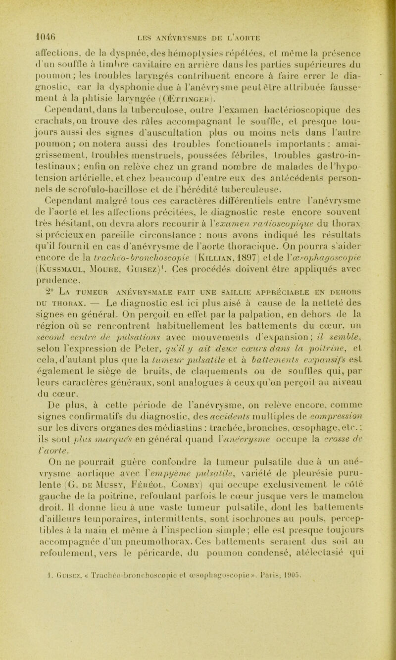 affections, de la dyspnée, des hémoptysies répétées, cl même la présence d'un souffle à timbre cavitaire en arrière dans les parties supérieures -du poumon; les troubles laryngés contribuent encore à faire errer le dia- gnostic, car la dysphonie due à l’anévrysme peutétre attribuée fausse- ment à la phtisie laryngée (OEttinger). Cependant, dans la tuberculose, outre l’examen bactérioscopique des crachats,on trouve des râles accompagnant le souille, et presque tou- jours aussi des signes d’auscultation plus ou moins nets dans l’autre poumon ; on notera aussi des troubles fonctionnels importants: amai- grissement, troubles menstruels, poussées fébriles, troubles gastro-in- testinaux; enfin on relève chez un grand nombre de malades de l’hypo- tension artérielle, et chez beaucoup d’entre eux des antécédents person- nels de scrofulo-bacillose et de l’hérédité tuberculeuse. Cependant malgré tous ces caractères différentiels entre l’anévrysme de l’aorte et les affections précitées, le diagnostic reste encore souvent très hésitant, on devra alors recourir à l'examen radioscopique du thorax si précieux en pareille circonstance: nous avons indiqué les résultats qu’il fournit en cas d’anévrysme de l’aorte thoracique. On pourra s’aider encore de la Irachco-bronchoscopie (Killian, 1897) et de Yæsopliagoscopie (Kussmaul, Moure, Cuisez)1. Ces procédés doivent être appliqués avec prudence. 2° La tumeur anévrysmale fait une saillie appréciable en dehors du thorax. — Le diagnostic est ici plus aisé à cause de la netteté des signes en général. On perçoit en effet par la palpation, en dehors de la région où se rencontrent habituellement les battements du cœur, un second centre de pulsations avec mouvements d'expansion; il semble, selon l'expression de Peter, qu'il y ait deux cœurs dans la poitrine, et cela, d’autant plus que la tumeur pulsatile et à battements expansifs est également le siège de bruits, de claquements ou de souilles qui, par leurs caractères généraux, sont analogues à ceux qu’on perçoit au niveau du cœur. De plus, à cette période de l’anévrysme, on relève encore, comme signes confirmatifs du diagnostic, des accidents multiples de compression sur les divers organes des médiastins : trachée, bronches, œsophage, etc. : ils sont plus marques en général quand l'anévrysme occupe la crosse de l'aorte. On ne pourrait guère confondre la tumeur pulsatile due à un ané- vrysme aortique avec Vempyème pulsatile, variété de pleurésie puru- lente (G. de Mussy, Féréol, Combv) <pii occupe exclusivement le côté gauche de la poitrine, refoulant parfois le cœur jusque vers le mamelon droit. 11 donne lieu à une vaste tumeur pulsatile, dont les battements d’ailleurs temporaires, intermittents, sont isochrones au pouls, percep- tibles à la main et même à l’inspection simple; elle est presque toujours- accompagnée d’un pneumothorax. Ces battements seraient dus soit au refoulement, vers le péricarde, du poumon condensé, atélectasié qui J. Uuiskx. « Tivachéo-bronchoscopic et æsopliagoscopie». Palis, 1903.