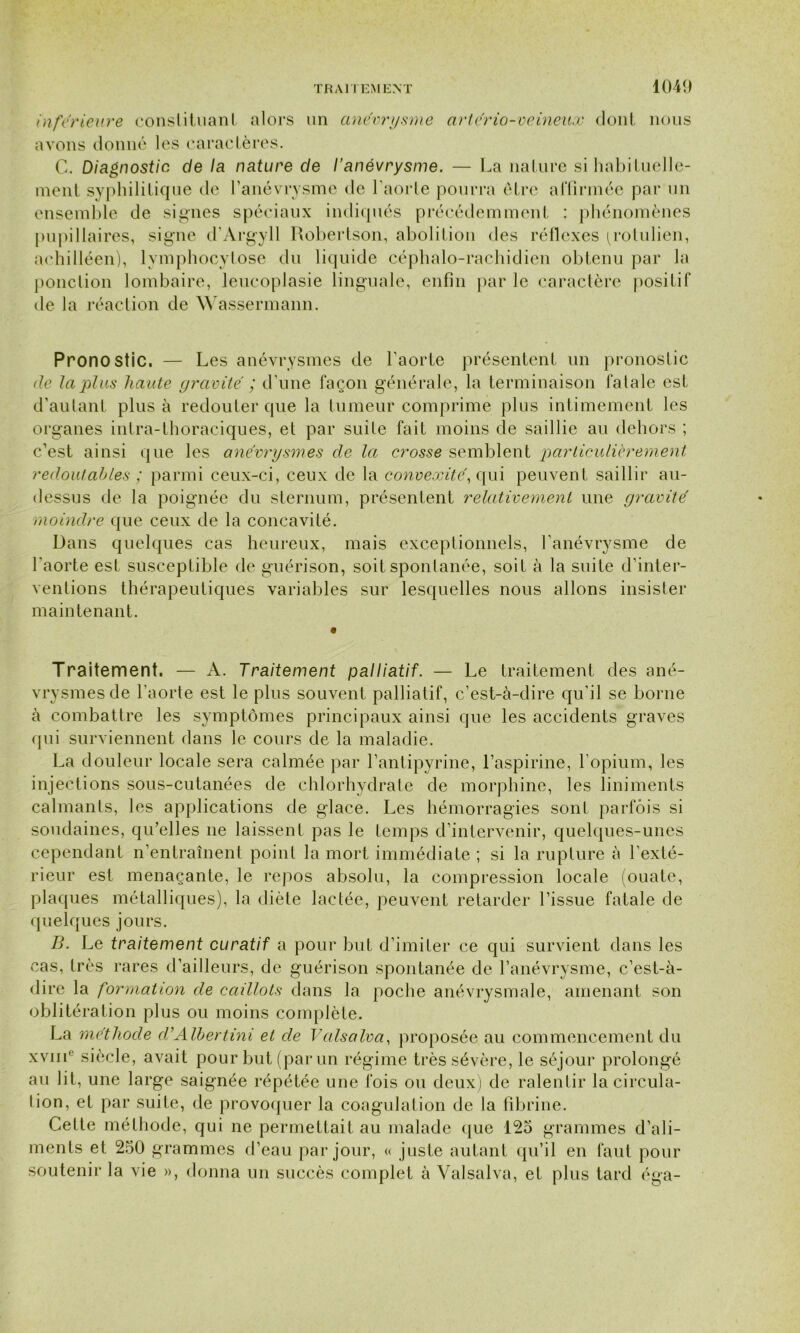 1040 inferieure constituant alors un anévrysme artério-veineux dont nous avons donné les caractères. G. Diagnostic de la nature de l'anévrysme. — La nature si habituelle- ment syphilitique de l’anévrysme de l’aorte pourra être affirmée par un ensemble de signes spéciaux indiqués précédemment : phénomènes pupillaires, signe d’Argyll Robertson, abolition des réflexes ^rolulien, aehilléen), lymphocytose du liquide céphalo-rachidien obtenu par la ponction lombaire, leucoplasie linguale, enfin par le caractère positif de la réaction de Wassermann. Pronostic. — Les anévrysmes de l’aorte présentent un pronostic de la plus haute gravité ; d’une façon générale, la terminaison fatale est d'autant plus à redouter que la tumeur comprime plus intimement les organes intra-thoraciques, et par suite fait moins de saillie au dehors ; c’est ainsi que les anévrysmes de la crosse semblent particulièrement redoutables ; parmi ceux-ci, ceux de la convexité, qui peuvent saillir au- dessus de la poignée du sternum, présentent relativement une gravité moindre que ceux de la concavité. Dans quelques cas heureux, mais exceptionnels, l'anévrysme de l’aorte est susceptible de guérison, soit spontanée, soif à la suite d’inter- ventions thérapeutiques variables sur lesquelles nous allons insister maintenant. Traitement. — A. Traitement palliatif. — Le traitement des ané- vrysmes de l'aorte est le plus souvent palliatif, c’est-à-dire qu'il se borne à combattre les symptômes principaux ainsi que les accidents graves qui surviennent dans le cours de la maladie. La douleur locale sera calmée par l’antipyrine, l’aspirine, l’opium, les injections sous-cutanées de chlorhydrate de morphine, les liniments calmants, les applications de glace. Les hémorragies sont parfois si soudaines, qu’elles ne laissent pas le temps d’intervenir, quelques-unes cependant n’entraînent point la mort immédiate ; si la rupture à l’exté- rieur est menaçante, le repos absolu, la compression locale (ouate, plaques métalliques), la diète lactée, peuvent retarder l’issue fatale de quelques jours. B. Le traitement curatif a pour but d’imiter ce qui survient dans les cas, très rares d’ailleurs, de guérison spontanée de l’anévrysme, c’est-à- dire la formation de caillots dans la poche anévrysmale, amenant son oblitération plus ou moins complète. La méthode d'Albertini et de Valsalva, proposée au commencement du xvnr siècle, avait pour but (par un régime très sévère, le séjour prolongé au lit, une large saignée répétée une fois ou deux) de ralentir la circula- tion, et par suite, de provoquer la coagulation de la fibrine. Celte méthode, qui ne permettait au malade que 125 grammes d’ali- ments et 250 grammes d’eau par jour, « juste autant qu’il en faut pour soutenir la vie », donna un succès complet à Valsalva, et plus tard éga-