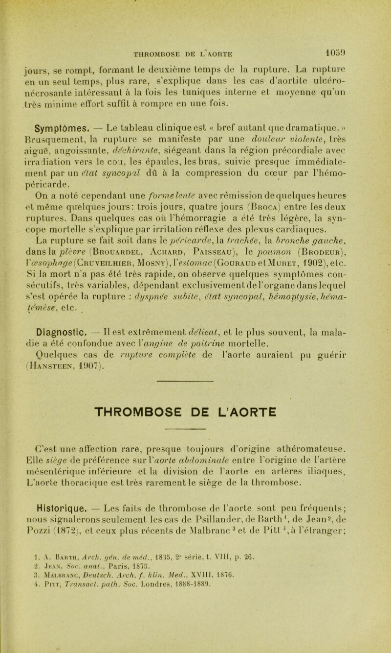 jours, se rompt, formant le deuxième temps de la rupture. La rupture en un seul temps, plus rare, s’explique dans les cas d’aortite ulcéro- nécrosante intéressant à la fois les tuniques interne et moyenne qu’un très minime effort suffit à rompre en une fois. Symptômes. — Le tableau cliniqueest « bref autant que dramatique. » Brusquement, la rupture se manifeste par une douleur violente, très aiguë, angoissante, déchirante, siégeant dans la région précordiale avec irradiation vers le cou, les épaules, les bras, suivie presque immédiate- ment par un état syncopal dû à la compression du cœur par l’hémo- péricarde. On a noté cependant une formelente avec rémission de quelques heures et même quelques jours: trois jours, quatre jours (Broca) entre les deux ruptures. Dans quelques cas où l’hémorragie a été très légère, la syn- cope mortelle s’explique par irritation réflexe des plexus cardiaques. La rupture se fait soit dans \e péricarde, la trachée, la bronche gauche, dans la plèvre (Brouardel, Aciiard, Paisseau), le poumon (Brodeur), fceso^/^efCRUVEiLHiER, Mosny), Y estomac (Gouraud et Muret, 1902), etc. Si la mort n'a pas été très rapide, on observe quelques symptômes con- sécutifs, très variables, dépendant exclusivement de l’organe dans lequel s’est opérée la rupture : dyspnée subite, état syncopal, hémoptysie Jiéma- témèse. etc. % 1 \ Diagnostic. — Il est extrêmement délicat, et le plus souvent, la mala- die a été confondue avec Xangine de poitrine mortelle. Quelques cas de rupture complète de l’aorte auraient pu guérir Hansteen, 1907). THROMBOSE DE L’AORTE C’est une affection rare, presque toujours d’origine athéromateuse. Elle siège de préférence sur Xaorte abdominale entre l’origine de l’artère mésentérique inférieure et la division de l’aorte en artères iliaques. L’aorte thoracique est très rarement le siège de la thrombose. Historiq ue. — Les faits de thrombose de l’aorte sont peu fréquents; nous signalerons seulement les cas de Psillander, de Barth', de Jean1 2, de Pozzi (1872), et ceux plus récents de Malbranc3 4et de Pitt !,à l’étranger; 1. \. Bartii, Arch. yen. demécl., 1835, 2° série, t. VIII, p. 26. 2. Jbax, Soc. anal., Paris, 1875. 3. Malbranc, Deulsch. Arch. f. /clin. Med., XVIII, 1876. 4. Pitt, Transact. palh. Soc. Londres, 1888-1889.