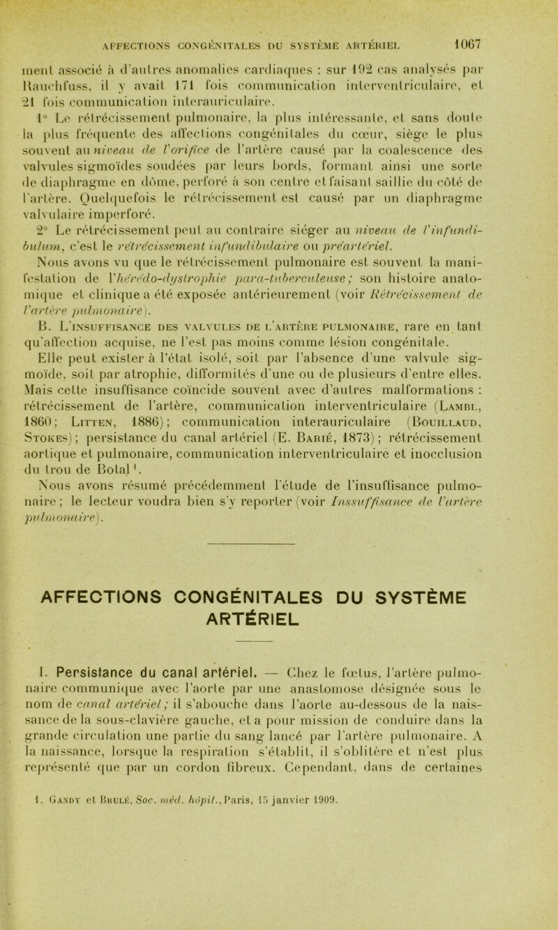 ment associé à d’autres anomalies cardiaques : sur 192 cas analysés par Kauchfuss, il y avait 171 fois communication interventriculaire, et 21 lois communication interauriculaire. 1° Le rétrécissement pulmonaire, la plus intéressante, et sans doute la plus fréquente des affections congénitales du cœur, siège le plus souvent au niveau de Vorifice de l’artère causé par la coalescence des valvules sigmoïdes soudées par leurs bords, formant ainsi une sorte de diaphragme en dôme, perforé à son centre et faisant saillie du côté de l’artère. Quelquefois le rétrécissement est causé par un diaphragme valvulaire imperforé. 2° Le rétrécissement peut au contraire siéger au niveau de Vinfundi- bulum, c’est le rétrécissement infundibulaire ou préartériel. Nous avons vu que le rétrécissement pulmonaire est souvent la mani- festation de Yliérédo-dystrophie para-tuberculeuse ; son histoire anato- mique et clinique a été exposée antérieurement (voir Rétrécissement de lV/ rtère pulmona ire ). B. L’insuffisance des valvules de l'artère pulmonaire, rare en tant qu’affection acquise, ne l’est pas moins comme lésion congénitale. Elle peut exister à l’état isolé, soit par l’absence d’une valvule sig- moïde, soit par atrophie, difformités d’une ou de plusieurs d’entre elles. Mais cette insuffisance coïncide souvent avec d’autres malformations : rétrécissement de l’artère, communication interventriculaire (Lambl, 1860; Litten, 1886); communication interauriculaire (Bouillaud, Stores); persistance du canal artériel (E. Barié, 1873); rétrécissement aortique et pulmonaire, communication interventriculaire et inocclusion du trou de Botal1. Nous avons résumé précédemment l'étude de l’insuffisance pulmo- naire ; le lecteur voudra bien s’y reporter (voir Inssuffisance de l'artère pulmonaire). affections congénitales du système artériel I. Persistance du canal artériel. — Chez le fœtus, l’artère pulmo- naire communique avec l’aorle par une anastomose désignée sous le nom de canal artériel; il s’abouche dans l’aorte au-dessous de la nais- sance de la sous-clavière gauche, et a pour mission de conduire dans la grande circulalion une partie du sang lancé par l’artère pulmonaire. A la naissance, lorsque la respiration s’établit, il s’oblitère et n’est plus représenté que par un cordon fibreux. Cependant, dans de certaines 1. G and y el Brulé, Soc. mécl. hdpit., Paris, 15 janvier 1909.