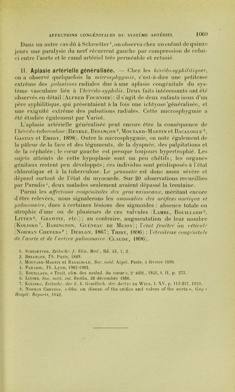 Dans un autre cas dû à Schrœtter1 2 3, on observa chez unenfanl de quinze jours une paralysie du nerf récurrent gauche par compression de celui- ci entre l’aorte et le canal artériel très perméable et ectasié. II. Aplasie artérielle généralisée. — Chez les herédo-syphilitique?, on a observé quelquefois la microsphygmie, c’est-à-dire une petitesse extrême des pulsations radiales due à une aplasie congénitale du sys- tème vasculaire liée à Y h credo-syphilis. Deux faits intéressants ont été observés en détail (Alfred Fournier) : il s'agit de deux enfants issus d’un père syphilitique, qui présentaient à la fois une ichtyose'généralisée, et une exiguïté extrême des pulsations radiales. Celte microsphygmie a été étudiée également par Variot. L’aplasie artérielle généralisée peut encore être la conséquence de X lier e do-tuberculose (Beneke, Besançon -, Moutard-Martin et Bacaloglu8, Gaston et Emery, 1898). Outre la microsphygmie, on note également de la pâleur de la face et des téguments, de la dyspnée, des palpitations et de la céphalée; le cœur gauche est presque toujours hypertrophié. Les sujets atteints de cette hypoplasie sont un peu chétifs; les organes génitaux restent peu développés; ces individus sont prédisposés à l’état chlorotique et à la tuberculose. Le pronostic est donc assez sévère et dépend surtout de l’état du myocarde. Sur 20 observations recueillies par Paradis4 5, deux malades seulement avaient dépassé la trentaine. Parmi les affections congénitales des gros vaisseaux, méritant encore d'être relevées, nous signalerons les anomalies des orifices aortique et pulmonaire, dues à certaines lésions des sigmoïdes : absence totale ou atrophie d’une ou de plusieurs de ces valvules (Lambl, Bouillaud\ Litten6, Grawitz, etc.); au contraire, augmentation de leur nombre (Kolisko7, Babington, Guéneau de Mu ss y) ; Y état fenêtre, ou réticulé' (Norman Chevers8 ; Derlon, 1867; Thiry, 1896) ; Xet) ■oilesse congénitale de Vaorte et de Vartère pulmonaire (Claude, 1896). 1. Schroetteh, Zeitschr. f. /clin. Med., Bd. 43, 1, 2. 2. Besancon, Th. Paris, 1889. 3. Moutard-Martin et Bacaloglu, Soc. méd. hôpit. Paris, 4 février 1898. 4. Paradis, TIi. Lyon, 1902-1903. 5. Bouillaud, « Trait, clin, des malad. dn cœur», 2° édit., 1841, t. Il, p. 273. 6. Litten, Soc. méd. inl. Berlin, 20 décembre 1886. 7. Kolisko, Zeitschr. der k. k. Gesetlsc/i. der Aer/ze zti VVien, t. XV, p. 113-257, 1859. 8. Norman Chevers, « Obs. on diseas. of lhe orifice and valves of lhe aorta », Gu// s Hospit. Reports, 1842.