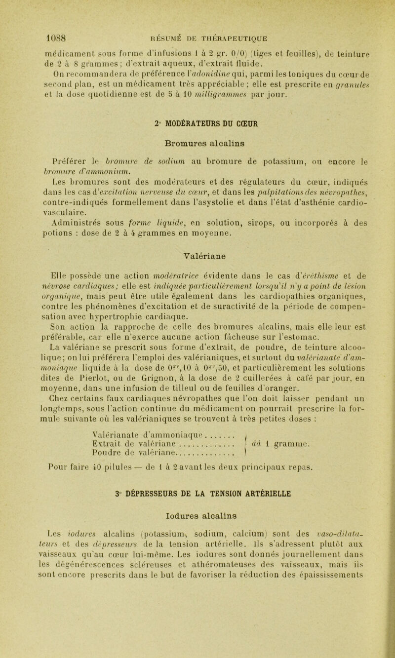 médicament sous forme d’infusions 1 à 2 gr. 0/0) (tiges et feuilles), de teinture de 2 à 8 grammes; d’extrait aqueux, d’extrait fluide. On recommandera de préférence Yadonidine qui, parmi les toniques du cœur de second plan, est un médicament très appréciable ; elle est prescrite en granules et la dose quotidienne est de 5 à 10 milligrammes par .jour. 2 MODÉRATEURS DU CŒUR Bromures alcalins Préférer le bromure de sodium au bromure de potassium, ou encore le bromure d'ammonium. Les bromures sont des modérateurs et des régulateurs du cœur, indiqués dans les casd'excitation nerveuse du cœur, et dans les palpitations des névropathes, contre-indiqués formellement dans l’asystolie et dans l’état d’asthénie cardio- vasculaire. Administrés sous forme liquide, en solution, sirops, ou incorporés à des potions : dose de 2 à 4 grammes en moyenne. Valériane Elle possède une action modératrice évidente dans le cas d'éréthisme et de névrose cardiaques ; elle est indiquée particulièrement lorsqu'il n'y a point de lésion organique, mais peut être utile également dans les cardiopathies organiques, contre les phénomènes d’excitation et de suractivité de la période de compen- sation avec hypertrophie cardiaque. Son action la rapproche de celle des bromures alcalins, mais elle leur est préférable, car elle n’exerce aucune action fâcheuse sur l’estomac. La valériane se prescrit sous forme d’extrait, de poudre, de teinture alcoo- lique; on lui préférera l’emploi des valérianiques, et surtout du valérianate d'am- moniaque liquide à la dose de Os^lO à 0si’,50, et particulièrement les solutions dites de Pierlot, ou de Grignon, à la dose de 2 cuillerées à cale par jour, en moyenne, dans une infusion de tilleul ou de feuilles d'oranger. Chez certains faux cardiaques névropathes que l’on doit laisser pendant un longtemps, sous l’action continue du médicament on pourrait prescrire la for- mule suivante où les valérianiques se trouvent à très petites doses : Valérianate d’ammoniaque > Extrait de valériane âd 1 gramme. Poudre de valériane ) Pour faire 40 pilules— de 1 à 2 avant les deux principaux repas. 3° DÉPRESSEURS DE LA TENSION ARTÉRIELLE Iodures alcalins Les iodures alcalins (potassium* sodium, calcium) sont des vaso-dilata- teurs et des dépresseurs de la tension artérielle. Ils s’adressent plutôt aux vaisseaux qu’au cœur lui-même. Les iodures sont donnés journellement dans les dégénérescences scléreuses et athéromateuses des vaisseaux, mais ils sont encore prescrits dans le but de favoriser la réduction des épaississements