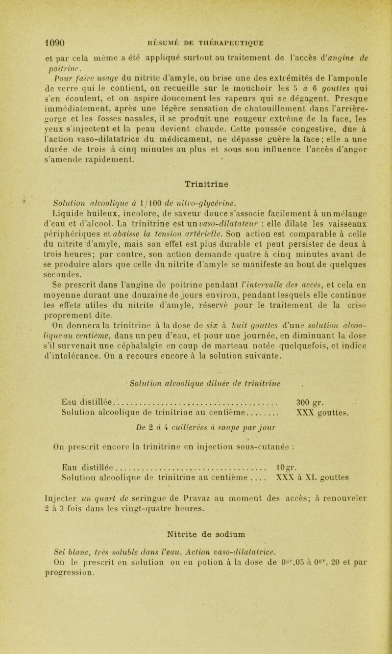 et par cela même a été appliqué surtout au traitement de l’accès d'angine de poitrine. Pour faire usage du nitrite d’amyle, on brise une des extrémités de l’ampoule de verre qui le contient, on recueille sur le mouchoir les 5 à 6 gouttes qui s’en écoulent, et on aspire doucement les vapeurs qui se dégagent. Presque immédiatement, après une légère sensation de chatouillement dans l’arrière- gorge et les fosses nasales, il se produit une rougeur extrême de la face, les yeux s’injectent et la peau devient chaude. Cette poussée congestive, due à l’action vaso-dilatatrice du médicament, ne dépasse guère la face ; elle a une durée de trois à cinq minutes au plus et sous son influence l’accès d’angor s’amende rapidement. Trinitrine Solution alcoolique à 1/100 cle nitro-glycérine. Liquide huileux, incolore, de saveur douce s’associe facilement à un mélange d’eau et d’alcool. La trinitrine est un vaso-dilatateur : elle dilate les vaisseaux périphériques et abaisse la tension artérielle. Son action est comparable à celle du nitrite d’amyle, mais son effet est plus durable et peut persister de deux à trois heures; par contre, son action demande quatre à cinq minutes avant de se produire alors que celle du nitrite d’amyle se manifeste au bout de quelques secondes. Se prescrit dans l’angine de poitrine pendant l'intervalle des accès, et cela en moyenne durant une douzaine de jours environ, pendant lesquels elle continue les effets utiles du nitrite d’amyle, réservé pour le traitement de la crise proprement dite. On donnera la trinitrine à la dose de six à huit gouttes d’une solution alcoo- lique au centième, dans un peu d’eau, et pour une journée, en diminuant la dose s’il survenait une céphalalgie en coup de marteau notée quelquefois, et indice d’intolérance. On a recours encore à la solution suivante. Solution alcoolique diluée de trinitrine Eau distillée.’ - 300 gr. Solution alcoolique de trinitrine au centième XXX gouttes. De 2 ci k cuillerées ci soupe par jour On prescrit encore la trinitrine en injection sous-cutanée : Eau distillée lOgr. Solution alcoolique de trinitrine au centième .... XXX à XL gouttes Injecter un quart de seringue de Pravaz au moment des accès; à renouveler 2 à 3 fois dans les vingt-quatre heures. Nitrite de 3odium Sel blanc, très soluble dans Veau. Action vaso-dilatatrice. On le prescrit en solution ou en potion à la dose de Os1’,05 à 0&r, 20 et par progression.