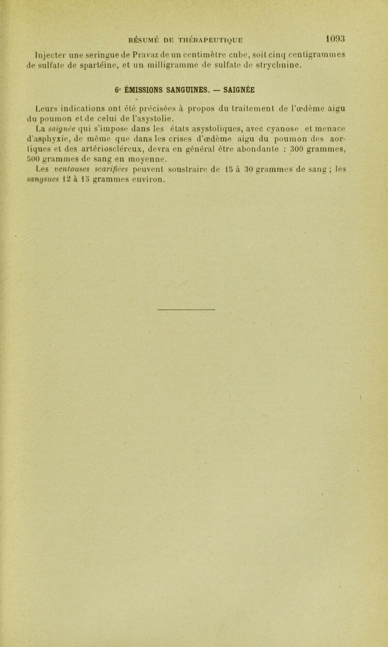 Injecter une seringue de Pravaz de un centimètre cube, soit cinq centigrammes de sulfate de spartéine, et un milligramme de sulfate de strychnine. 6‘ ÉMISSIONS SANGUINES. — SAIGNÉE « Leurs indications ont été précisées à propos du traitement de l'oedème aigu du poumon et de celui de l’asystolie. La saignée qui s’impose dans les états asystoliques, avec cyanose et menace d’asphyxie, de même que dans les crises d’œdème aigu du poumon des aor- liques et des artérioscléreux, devra en général être abondante : 300 grammes, 300 grammes de sang en moyenne. Les ventouses scarifiées peuvent soustraire de 15 à 30 grammes de sang ; les sangsues 12 à 13 grammes environ.