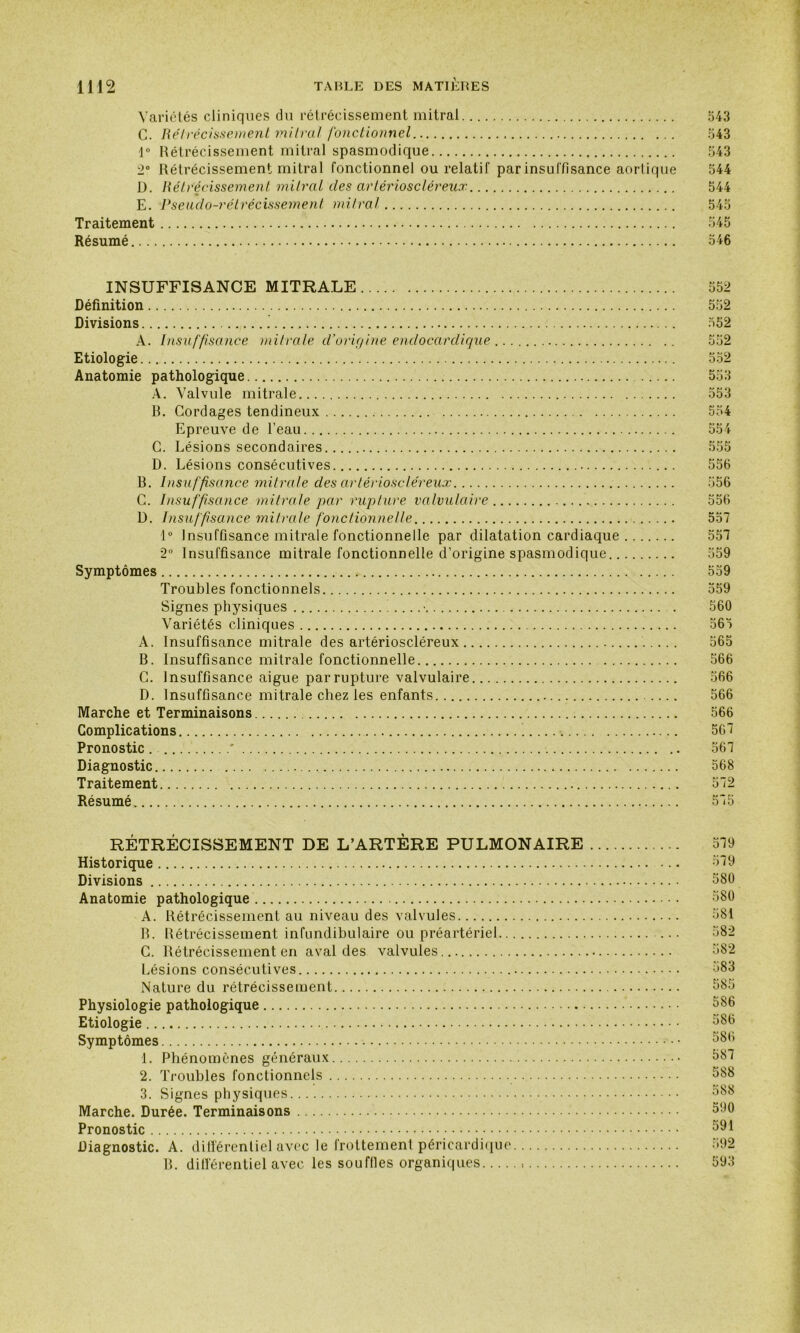 Variétés cliniques du rétrécissement mitral 543 C. Rétrécissement mitral fonctionnel 543 ]° Rétrécissement mitral spasmodique 543 2° Rétrécissement mitral fonctionnel ou relatif par insuffisance aortique 544 D. Rétrécissement mitral des artérioscléreux 544 E. Pseudo-rétrécissement mitral 545 Traitement 545 Résumé 546 INSUFFISANCE MITRALE 552 Définition 552 Divisions 552 A. Insuffisance mitrale d’origine endocardique 552 Etiologie 552 Anatomie pathologique 553 A. Valvule mitrale 553 B. Cordages tendineux 554 Epreuve de l’eau 554 C. Lésions secondaires 555 D. Lésions consécutives 556 R. Insuffisance mitrale des artérioscléreux 556 C. Insuffisance mitrale par rupture valvulaire 556 D. Insuffisance mitrale fonctionnelle 557 1° Insuffisance mitrale fonctionnelle par dilatation cardiaque 557 2° Insuffisance mitrale fonctionnelle d’origine spasmodique 559 Symptômes 559 Troubles fonctionnels 559 Signes physiques ...... . 560 Variétés cliniques 565 A. Insuffisance mitrale des artérioscléreux 565 B. Insuffisance mitrale fonctionnelle 566 C. Insuffisance aigue par rupture valvulaire 566 D. Insuffisance mitrale chez les enfants 566 Marche et Terminaisons 566 Complications 567 Pronostic ' 567 Diagnostic 568 Traitement 572 Résumé 575 RÉTRÉCISSEMENT DE L’ARTÈRE PULMONAIRE 579 Historique 579 Divisions 580 Anatomie pathologique 580 A. Rétrécissement au niveau des valvules 581 B. Rétrécissement infundibulaire ou préartériel ... 582 C. Rétrécissement en aval des valvules... 582 Lésions consécutives ;j83 Nature du rétrécissement 585 Physiologie pathologique 586 Etiologie 586 Symptômes 586 1. Phénomènes généraux 587 2. Troubles fonctionnels 588 3. Signes physiques 588 Marche. Durée. Terminaisons 500 Pronostic 591 Diagnostic. A. différentiel avec le frottement péricardique 592 B. ditlérentiel avec les souffles organiques 593