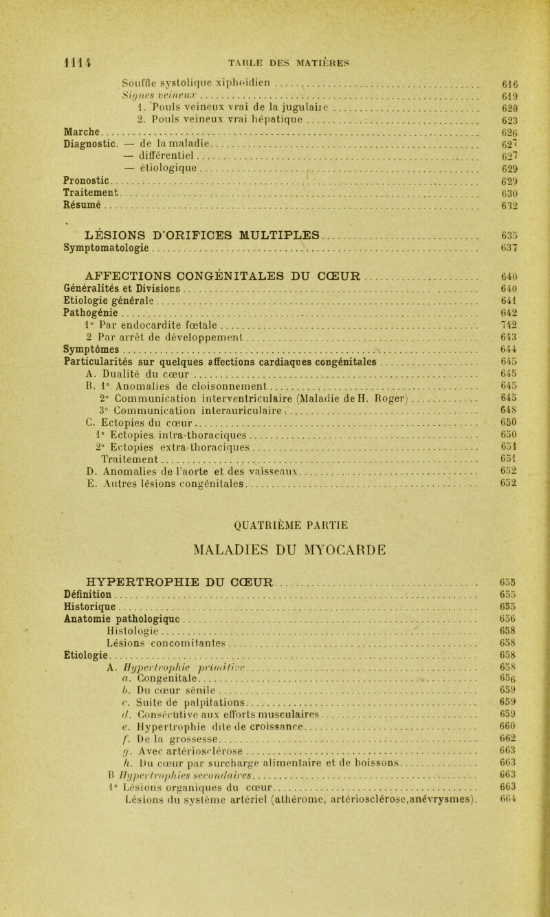 Souffle systolique xiphoïdien 616 Signes veineux 619 1. Pouls veineux vrai de la jugulaire 620 2. Pouls veineux vrai hépatique : 623 Marche 626 Diagnostic. — de la maladie 62! — différentiel 62*7 — étiologique 629 Pronostic 629 Traitement 630 Résumé 632 LÉSIONS D’ORIFICES MULTIPLES 635 Symptomatologie 637 AFFECTIONS CONGÉNITALES DU CŒUR 640 Généralités et Divisions 640 Etiologie générale 641 Pathogénie 642 1° Par endocardite fœtale 742 2 Par arrêt de développement 643 Symptômes x 644 Particularités sur quelques affections cardiaques congénitales 645 A. Dualité du cœur 645 B. 1° Anomalies de cloisonnement 645 2° Communication interventriculaire (Maladie de H. Roger) 645 3° Communication interauriculaire : 646 C. Ectopies du cœur 650 1° Ectopies intra-thoraciques 650 2° Ectopies extra-thoraciques 651 Traitement ,.v 651 D. Anomalies de l’aorte et des vaisseaux 652 E. Autres lésions congénitales 652 QUATRIÈME PARTIE MALADIES DU MYOCARDE HYPERTROPHIE DU CŒUR 655 Définition 655 Historique 655 Anatomie pathologique 656 Histologie '. 658 Lésions concomilantes 658 Etiologie 658 A. Hypertrophie primitive 658 a. Congénitale ■» 65g b. Du cœur sénile 659 c. Suite de palpitations 659 d. Consécutive aux efforts musculaires 659 e. Hypertrophie dite de croissance 660 f. De la grossesse 662 g. Avec artériosclérose 663 h. Du cœur par surcharge alimentaire et de boissons 663 B Hypertrophies secondaires 663 1° Lésions organiques du cœur 663 Lésions du système artériel (athéromc, artériosclérose,anévrysmes). 664