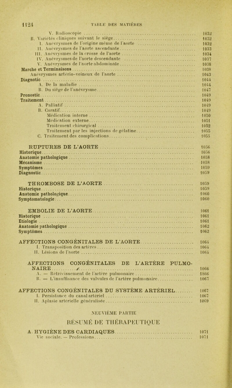 B. Variétés cliniques suivant le siège 1032 I. Anévrysmes de l’origine même de l'aorte 1032 II. Anévrysmes de l’aorte ascendante 1033 III. Anévrysmes de la crosse de l’aorte 1034 IV. Anévrysmes de l’aorte descendante 1037 V. Anévrysmes de l’aorte abdominale 1038 Marche et Terminaisons 1038 Anévrysmes artério-veineux de l’aorte 1043 Diagnotic 1044 A. De la maladie 1044 B. Du siège de l’anévrysme 1047 Pronostic 1049 Traitement 1049 A. Palliatif 1049 B. Curatif 1049 Médication interne 1050 Médication externe 1051 Traitement chirurgical 1052 Traitement par les injections de gélatine 1055 C. Traitement des complications 1055 RUPTURES DE L’AORTE 1056 Historique 1056 Anatomie pathologique 1058 Mécanisme 1058 Symptômes 1059 Diagnostic 1059 THROMBOSE DE L’AORTE 1059 Historique 1059 Anatomie pathologique 1060 Symptomatologie 1060 EMBOLIE DE L’AORTE 1061 Historique 1061 Etiologie 1061 Anatomie pathologique 1062 Symptômes 1062 AFFECTIONS CONGÉNITALES DE L’AORTE 1064 1. Transposition des artères 1064 II. Lésions de l’aorte 1064 AFFECTIONS CONGÉNITALES DE L’ARTÈRE PULMO- NAIRE y 1066 A. — Rétrécissement de l’artère pulmonaire 1866 B. — L’insuffisance des valvules de l’artère pulmonaire 1067 AFFECTIONS CONGÉNITALES DU SYSTÈME ARTÉRIEL 1067 1. Persistance du canal artériel 1067 IL Aplasie artérielle généralisée 1069 NEUVIÈME PARTIE RÉSUMÉ DE THÉRAPEUTIQUE A. HYGIÈNE DES CARDIAQUES 1071 Vie sociale. — Professions 1071