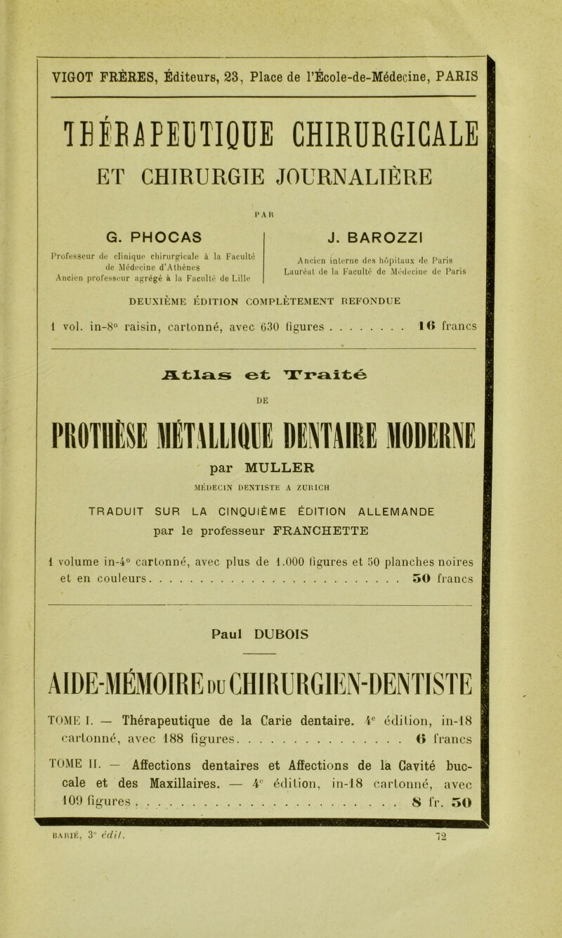 TEIRAPEllTIQUE CHIRURGICALE ET CHIRURGIE JOURNALIÈRE P A 11 G. PHOCAS Professeur de clinique chirurgicale à la Faculté de Médecine d’Athènes Ancien professeur agrégé à la Faculté de Lille J. BAROZZI Ancien interne des hôpitaux de Paris Lauréat de la Faculté de Médecine de Paris DEUXIÈME ÉDITION COMPLÈTEMENT REFONDUE i vol. in-8° raisin, cartonné, avec 630 figures 10 francs Atl£ks et Traité DE jimLlQH DENTAIRE M par MULLER MÉDECIN DENTISTE A ZURICH TRADUIT SUR LA CINQUIÈME ÉDITION ALLEMANDE par le professeur FRANCHETTE 1 volume in-4° cartonné, avec plus de 1.000 figures et 50 planches noires et en couleurs 50 francs Paul DUBOIS AIDE-MÉMOIRE du CHIRURGIEN-DENTISTE TOME I. — Thérapeutique de la Carie dentaire. 4e édition, in-18 cartonné, avec 188 figures O francs TOME II. — Affections dentaires et Affections de la Cavité buc- cale et des Maxillaires. — édition, in-18 cartonné, avec 109 figures S l*r. 50 BAHIÉ, 3” éclU. 12