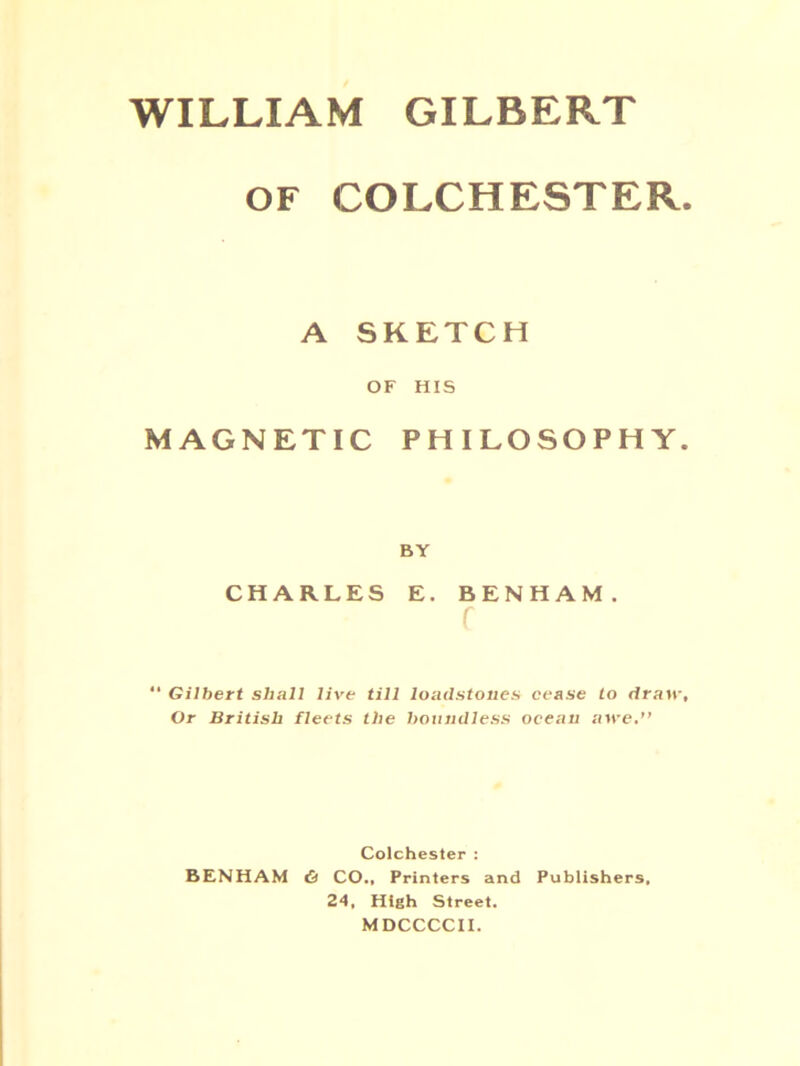 WILLIAM GILBERT OF COLCHESTER. A SKETCH OF HIS MAGNETIC PHILOSOPHY. BY CHARLES E. BENHAM. r “ Gilbert shall live till loadstones cease to draw. Or British fleets the boundless ocean atre.” Colchester : BENHAM <5 CO., Printers and Publishers, 24, High Street. M DCCCCII.