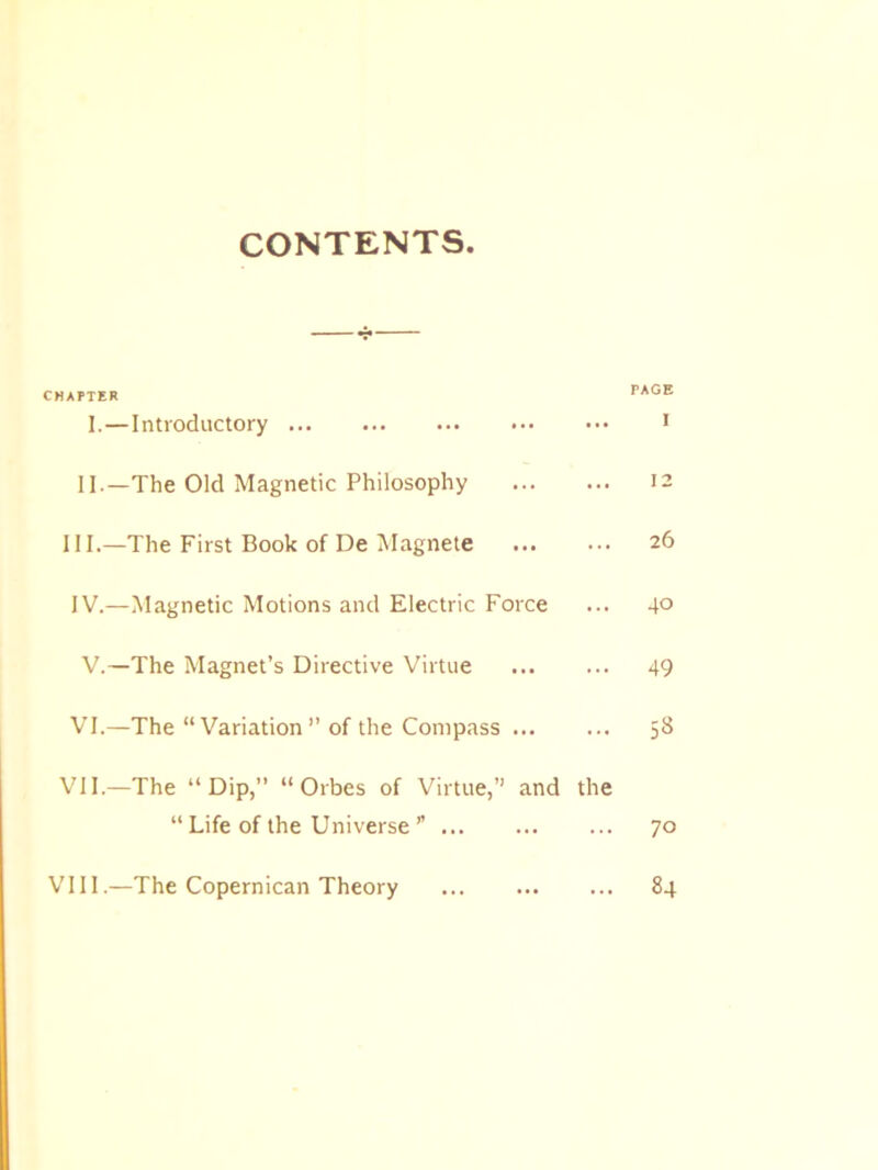 CONTENTS CHAPTER PAGE I.—Introductory 1 II.—The Old Magnetic Philosophy 12 III. —The First Book of De Magnete ... ... 26 IV. —Magnetic Motions and Electric Force ... 4° V.—The Magnet’s Directive Virtue 49 VI.—The “Variation” of the Compass 58 VII.—The “Dip,” “ Orbes of Virtue,” and the “ Life of the Universe ” 70 VIII.—The Copernican Theory 84