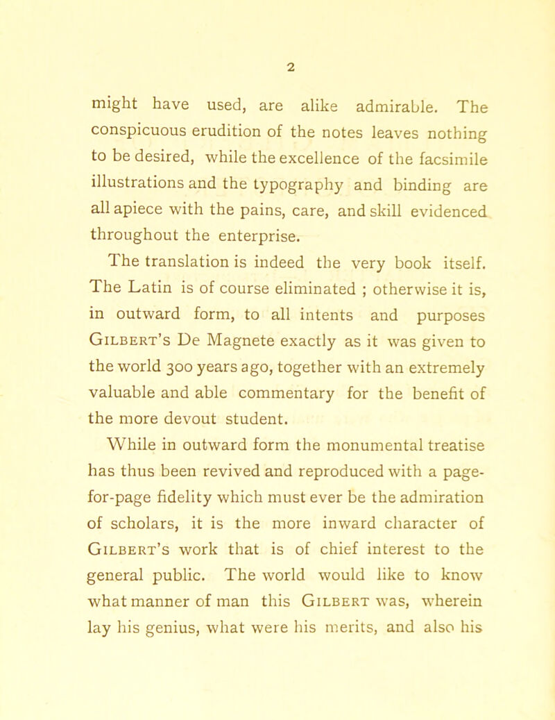 might have used, are alike admirable. The conspicuous erudition of the notes leaves nothing to be desired, while the excellence of the facsimile illustrations and the typography and binding are all apiece with the pains, care, and skill evidenced throughout the enterprise. 1 he translation is indeed the very book itself. The Latin is of course eliminated ; otherwise it is, in outward form, to all intents and purposes Gilbert’s De Magnete exactly as it was given to the world 300 years ago, together with an extremely valuable and able commentary for the benefit of the more devout student. While in outward form the monumental treatise has thus been revived and reproduced with a page- for-page fidelity which must ever be the admiration of scholars, it is the more inward character of Gilbert’s work that is of chief interest to the general public. The world would like to know what manner of man this Gilbert was, wherein lay his genius, what were his merits, and also his