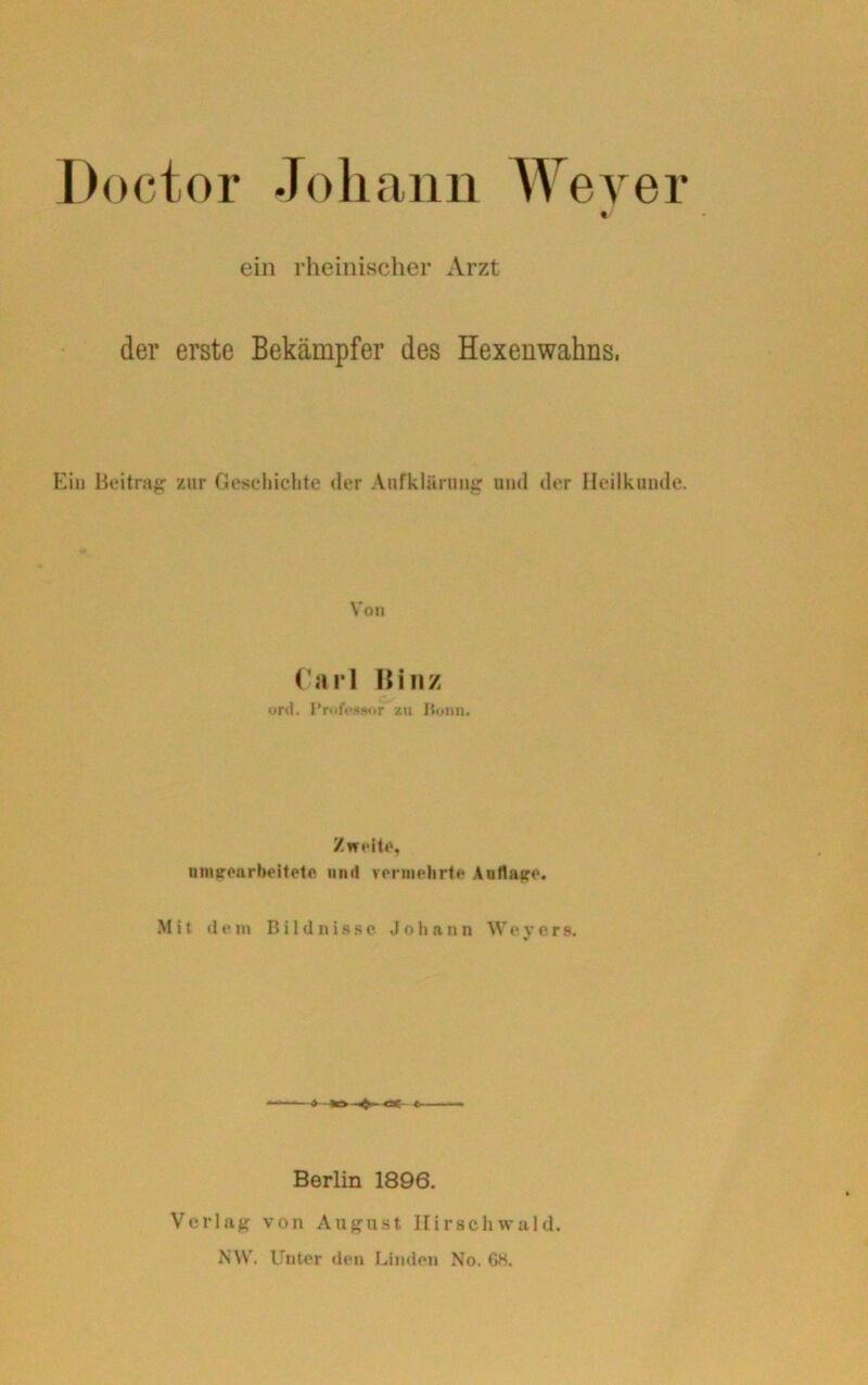 Doctor Johann Weyer ein rheinischer Arzt der erste Bekämpfer des Hexenwahns. Ein Beitrag zur Geschichte der Aufklärung und der Heilkunde. Von Carl Hin/ ord. Professor zu Bonn. Zweite, unbearbeitete und vermehrte Auflage. Mit dem Bildnisse Johann Weyers. Berlin 1896. Verlag von August Ilirschwald. NW. Unter den Linden No. 68.