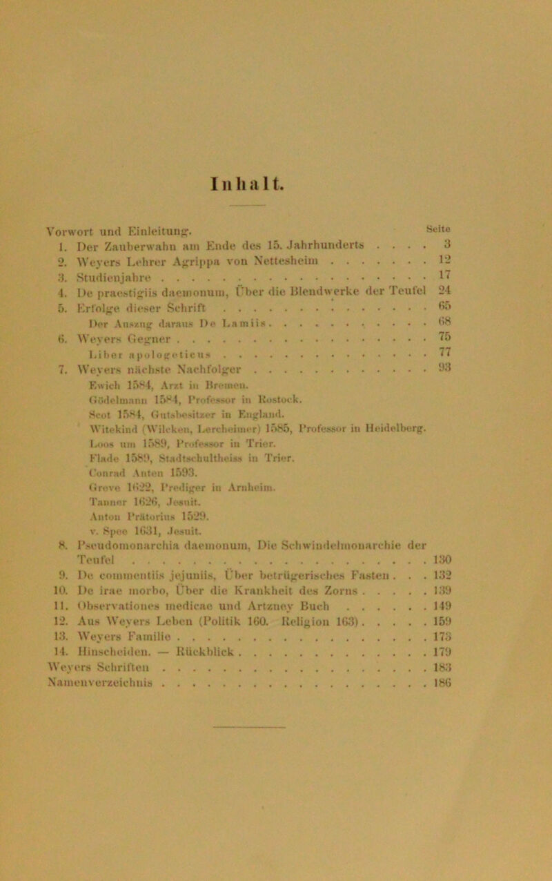 Inhalt Vorwort und Einleitung. 1. Der Zauberwal)n am Ende des 15. Jahrhunderts . . . . 2. Weyers Lehrer Agrippa von Nettesheim 3. Studienjahre 4. De praestigiis daemonum, I ber die Blendwerke der Teufel 5. Erfolge dieser Schrift Der Auszug daraus De Lsmiia, . . . . . < . 6. Weyers Gegner Liber npologeticu* 7. Weyers nächste Nachfolger Ewieh 1584, Arzt in Bremen. Gödelmann 1584, Professor in Rostock. Scot 1584, Gutsbesitzer in England. Witekind (Wilcken, Lereheiiuer) 1585, Professor in Heidelberg. Loos um 1589, Professor in Trier. Finde 1589, Stndtschultheiss in Trier. Seite 3 12 17 24 65 68 75 77 93 Conrad Anten 1593. Grove 1622, Prediger in Arnheim. Tauner 1626, .Jesuit. Anton PrUtorins 1529. v. Speo 1631, Jesuit. 8. Pseudomonarchia daemonum, Die Schwindelmonarchie der Teufel 130 9. De connnentiis jejuniis, Über betrügerisches Fasten . . . 132 10. De irae morbo, Über die Krankheit des Zorns 139 11. Observatioues medicac und Art/.ney Buch 149 12. Aus Weyers Leben (Politik 160. Religion 163) 159 13. Weyers Familie 173 14. Hinscheiden. — Rückblick 179 Weyers Schriften 183 Namenverzeichnis 186